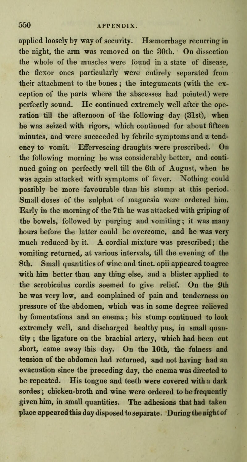 applied loosely by way of security. Haemorrhage recurring in the night, the arm was removed on the 30th. On dissection the whole of the muscles were found in a state of disease, the flexor ones particularly were entirely separated from their attachment to the bones ; the integuments (with the ex- ception of the parts where the abscesses had pointed) were perfectly sound. He continued extremely well after the ope- ration till the afternoon of the following day (31st), when he was seized with rigors, which continued for about fifteen minutes, and were succeeded by febrile symptoms and a tend- ency to vomit. Effervescing draughts were prescribed. On the following morning he was considerably better, and conti- nued going on perfectly well till the 6th of August, when he was again attacked with symptoms of fever. Nothing could possibly be more favourable than his stump at this period. Small doses of the sulphat of magnesia were ordered him. Early in the morning of the 7th he was attacked with griping of the bowels, followed by purging and vomiting; it was many hours before the latter could be overcome, and he was very much reduced by it. A cordial mixture was prescribed; the vomiting returned, at various intervals, till the evening of the 8th. Small quantities of wine and tinct. opii appeared to agree with him better than any thing else, and a blister applied to the scrobiculus cordis seemed to give relief. On the 9th he was very low, and complained of pain and tenderness on pressure of the abdomen, which was in some degree relieved by fomentations and an enema; his stump continued to look extremely well, and discharged healthy pus, in small quan- tity ; the ligature on the brachial artery, which had been cut short, came away this day. On the 10th, the fulness and tension of the abdomen had returned, and not having had an evacuation since the preceding day, the enema was directed to be repeated. His tongue and teeth were covered with a dark sordes; chicken-broth and wine were ordered to be frequently given him, in small quantities. The adhesions that had taken place appeared this day disposed to separate. 'During the night of
