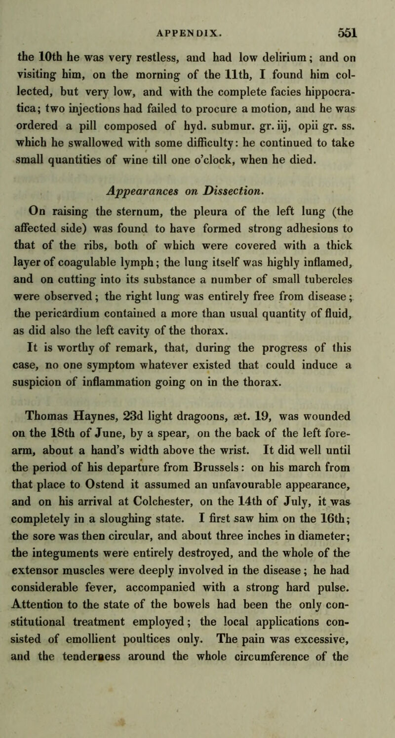 the 10th he was very restless, and had low delirium; and on visiting him, on the morning of the 11th, I found him col- lected, but very low, and with the complete facies hippocra- tica; two injections had failed to procure a motion, and he was ordered a pill composed of hyd. submur. gr. iij, opii gr. ss. which he swallowed with some difficulty: he continued to take small quantities of wine till one o’clock, when he died. Appearances on Dissection. On raising the sternum, the pleura of the left lung (the affected side) was found to have formed strong adhesions to that of the ribs, both of which were covered with a thick layer of coagulable lymph; the lung itself was highly inflamed, and on cutting into its substance a number of small tubercles were observed; the right lung was entirely free from disease; the pericardium contained a more than usual quantity of fluid, as did also the left cavity of the thorax. It is worthy of remark, that, during the progress of this case, no one symptom whatever existed that could induce a suspicion of inflammation going on in the thorax. Thomas Haynes, 23d light dragoons, set. 19, was wounded on the 18th of June, by a spear, on the back of the left fore- arm, about a hand’s width above the wrist. It did well until the period of his departure from Brussels: on his march from that place to Ostend it assumed an unfavourable appearance, and on his arrival at Colchester, on the 14th of July, it was completely in a sloughing state. I first saw him on the 16th; the sore was then circular, and about three inches in diameter; the integuments were entirely destroyed, and the whole of the extensor muscles were deeply involved in the disease; he had considerable fever, accompanied with a strong hard pulse. Attention to the state of the bowels had been the only con- stitutional treatment employed; the local applications con- sisted of emollient poultices only. The pain was excessive, and the tenderaess around the whole circumference of the