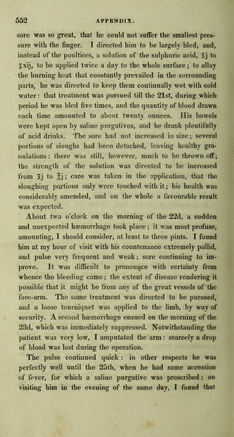 sore was so ^eat, that he could not suffer the smallest pres- sure with the finger. I directed him to be largely bled, and, instead of the poultices, a solution of the sulphuric acid, 3j to 3xij, to be applied twice a day to the whole surface; to allay the burning heat that constantly prevailed in the surrounding parts, he was directed to keep them continually wet with cold water: that treatment was pursued till the 21st, during which period he was bled five times, and the quantity of blood drawn each time amounted to about twenty ounces. His bowels were kept open by saline purgatives, and he drank plentifully of acid drinks. The sore had not increased in size; several portions of sloughs had been detached, leaving healthy gra- nulations: there was still, however, much to be thrown off; the strength of the solution was directed to be increased from 3j to ; care was taken in the application, that the sloughing portions only were touched with it; his health was considerably amended, and on the whole a favourable result was expected. About two o’clock on the morning of the 22d, a sudden and unexpected haemorrhage took place; it was most profuse, amounting, I should consider, at least to three pints. I found him at my hour of visit with his countenance extremely pallid, and pulse very frequent and weak; sore continuing to im- prove. It was difficult to pronounce with certainty from whence the bleeding came; the extent of disease rendering it possible that it might be from any of the great vessels of the fore-arm. The same treatment was directed to be pursued, and a loose tourniquet was applied to the limb, by way of security. A second haemorrhage ensued on the morning of the 23d, which was immediately suppressed. Notwithstanding the patient was very low, I amputated the arm: scarcely a drop of blood was lost during the operation. The pulse continued quick : in other respects he was perfectly well until the 25th, when he had some accession of fever, for which a saline purgative was prescribed; on visiting him in the evening of the same day, I found that