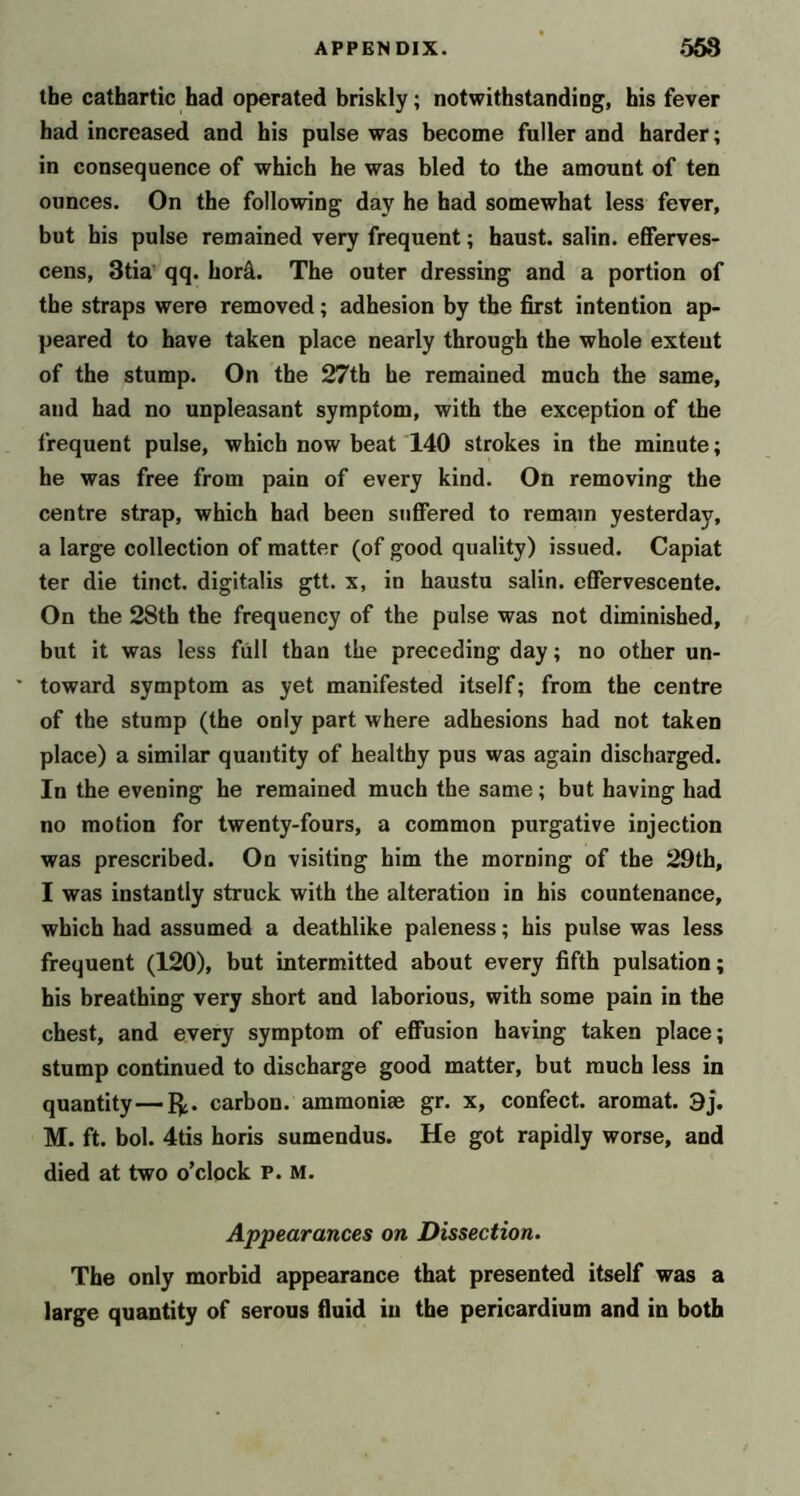 the cathartic had operated briskly; notwithstanding, his fever had increased and his pulse was become fuller and harder; in consequence of which he was bled to the amount of ten ounces. On the following day he had somewhat less fever, but his pulse remained very frequent; haust. salin. efferves- cens, 3tia' qq. hor^. The outer dressing and a portion of the straps were removed; adhesion by the first intention ap- peared to have taken place nearly through the whole extent of the stump. On the 27th he remained much the same, and had no unpleasant symptom, with the exception of the frequent pulse, which now beat 140 strokes in the minute; he was free from pain of every kind. On removing the centre strap, which had been suffered to remain yesterday, a large collection of matter (of good quality) issued. Capiat ter die tinct. digitalis gtt. x, in haustu salin. effervescente. On the 28th the frequency of the pulse was not diminished, but it was less full than the preceding day; no other un- ' toward symptom as yet manifested itself; from the centre of the stump (the only part where adhesions had not taken place) a similar quantity of healthy pus was again discharged. In the evening he remained much the same; but having had no motion for twenty-fours, a common purgative injection was prescribed. On visiting him the morning of the 29th, I was instantly struck with the alteration in bis countenance, which had assumed a deathlike paleness; his pulse was less frequent (120), but intermitted about every fifth pulsation; his breathing very short and laborious, with some pain in the chest, and every symptom of effusion having taken place; stump continued to discharge good matter, but much less in quantity—I^. carbon, ammoniac gr. x, confect, aromat. 9j. M. ft. bol. 4tis horis sumendus. He got rapidly worse, and died at two o’clock P. M. Appearances on Dissection. The only morbid appearance that presented itself was a large quantity of serous fluid in the pericardium and in both
