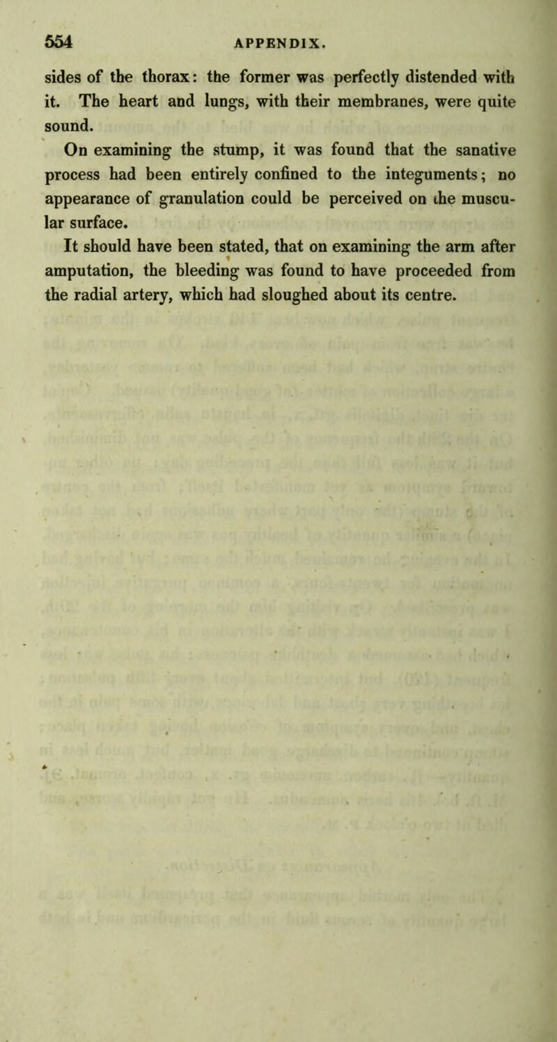 sides of the thorax: the former was perfectly distended with it. The heart and lungs, with their membranes, were quite sound. On examining the stump, it was found that the sanative process had been entirely confined to the integuments; no appearance of granulation could be perceived on the muscu- lar surface. It should have been stated, that on examining the arm after amputation, the bleeding was found to have proceeded from the radial artery, which had sloughed about its centre.