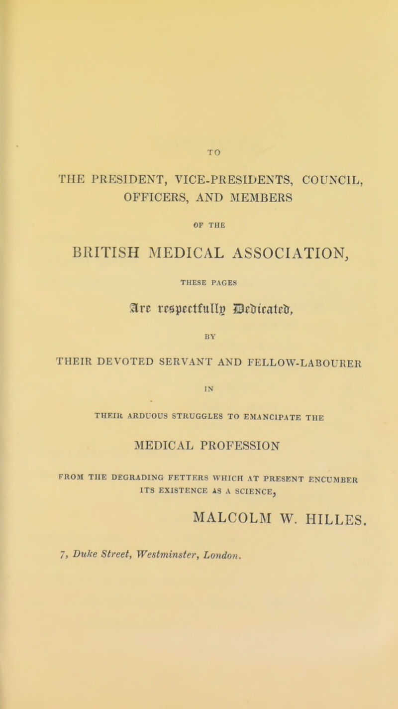THE PRESIDENT, VICE-PRESIDENTS, COUNCIL, OFFICERS, AND MEMBERS OF THE BRITISH MEDICAL ASSOCIATION, THESE PAGES arc mpectfulli) DftiiratflT, BY THEIR DEVOTED SERVANT AND FELLOW-LABOURER IN THEIR ARDUOUS STRUGGLES TO EMANCIPATE THE MEDICAL PROFESSION FROM THE DEGRADING FETTERS WHICH AT PRESENT ENCUMBER ITS EXISTENCE AS A SCIENCE, MALCOLM W. HILLES. 7, Duke Street, Westminster, London.