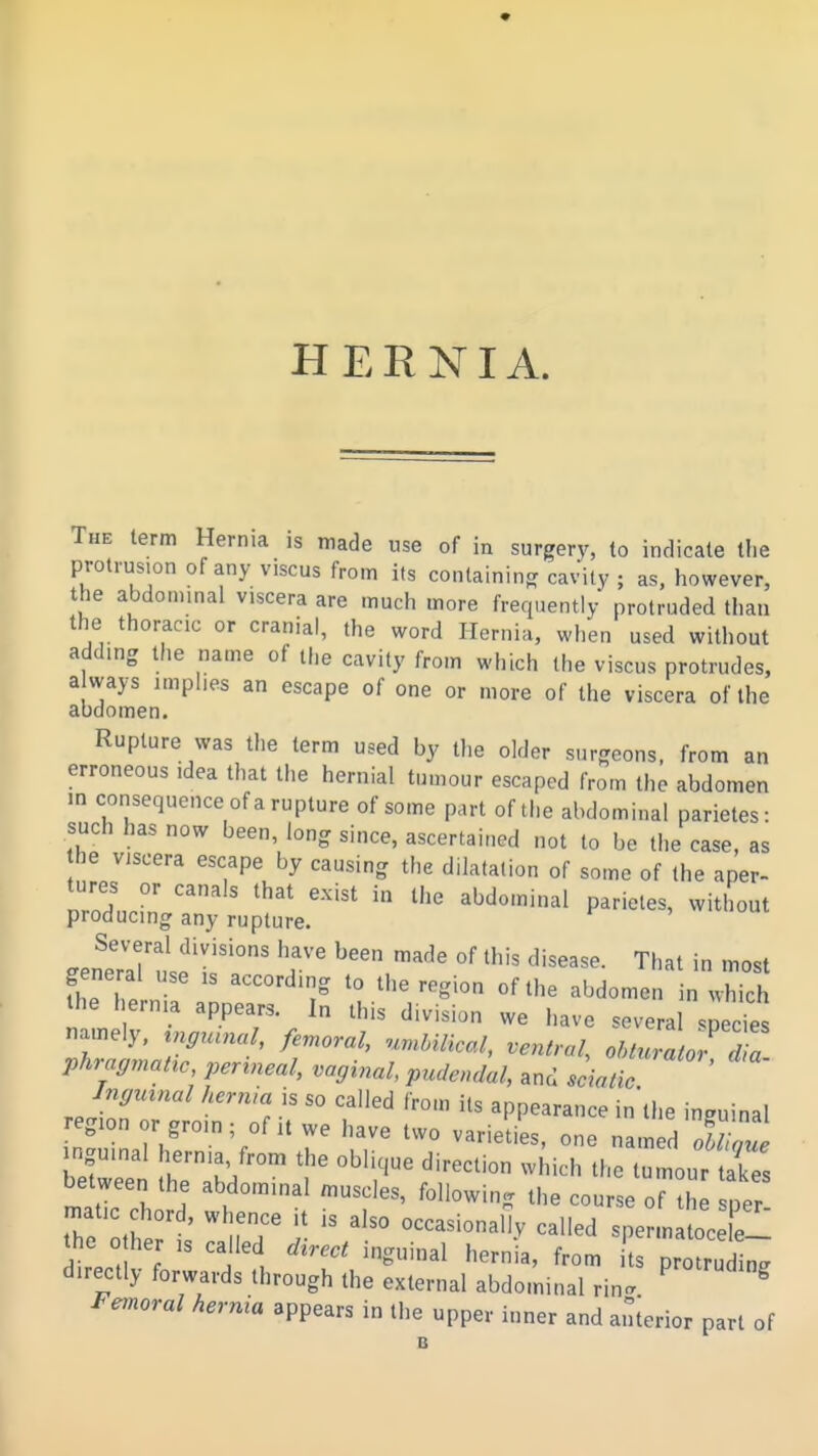 * HERNIA. The term Hernia is made use of in surgery, to indicate the protrusion of any viscus from its containing cavity ; as, however, the abdominal viscera are much more frequently protruded than the thoracic or cranial, the word Hernia, when used without adding the name of the cavity from which the viscus protrudes, a ways implies an escape of one or more of the viscera of the abdomen. Rupture was the term used by the older sur-eons, from an erroneous idea that the hernial tumour escaped from the abdomen in consequence of a rupture of some part of the abdominal parietes: such has now been, long since, ascertained not to be the case, as he viscera escape by causing the dilatation of some of the aper- ZlrZ ^'^ Momiu.i parietes, without producing any rupture. JZ'tfTr '^'^ That in most general use ,s according to the region of the abdomen in which the hernia appears. In this division we have several .pecies namely, ^nffuu^al, femoral, .^rMlical, ventral, ohturator d^ phragmaHc, perineal, vaginal, pudendal, and scialic Jngnvnal hernia is so called from its appearance in'the inguinal region or groin; of it we have two varieties, one named oWaue inguinal hernia from the oblique direction which the tumour ties between the abdominal muscles, following the course or^h per tTe othert' r ^^^ sperm^foc r- the 0 her is called d^rect inguinal hernia, from ts protruding directly forwards through the external abdominal rin. ^ ^ Femoral hernia appears in the upper inner and anierior part of