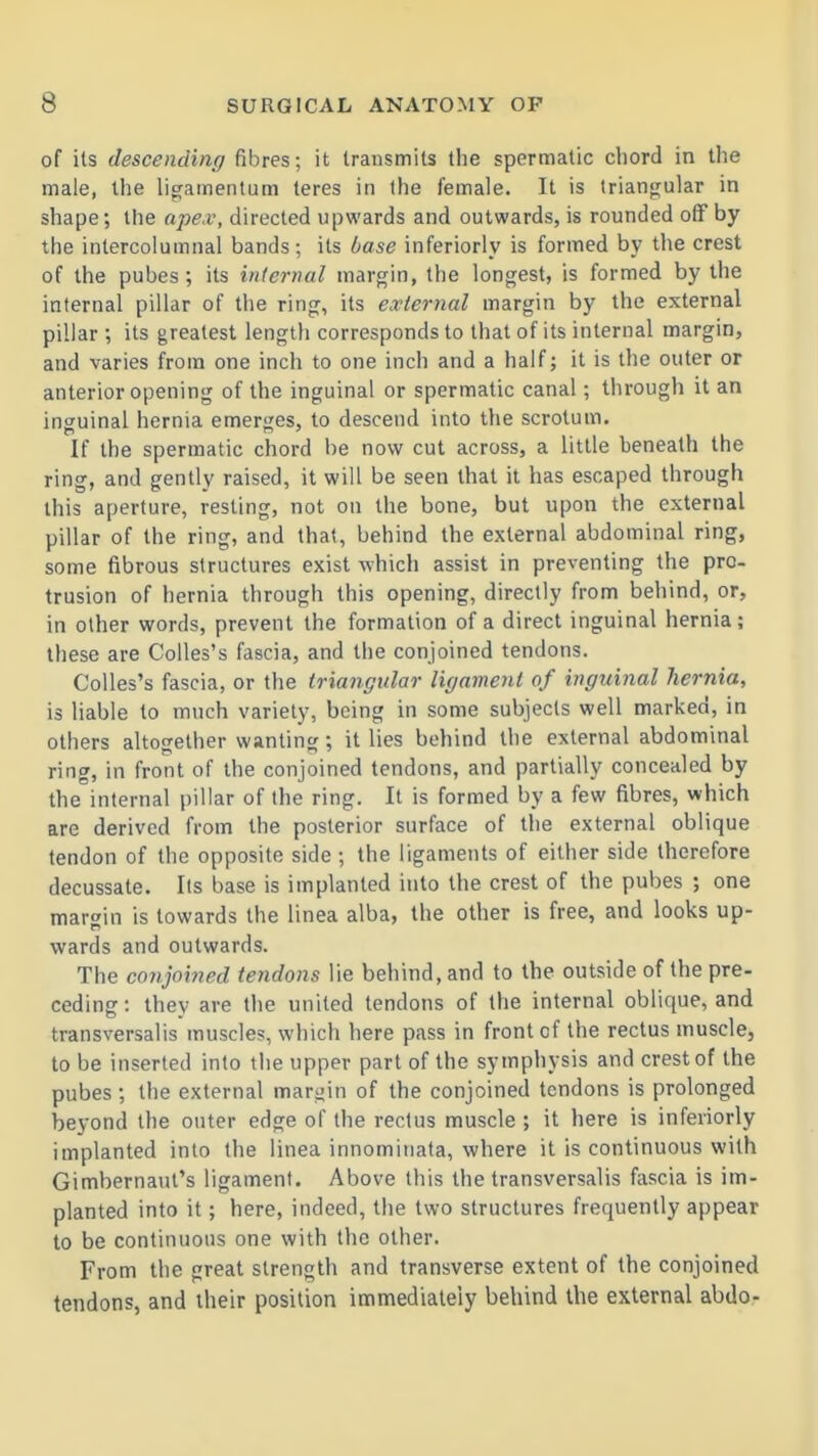 of its descending fibres; it transmits the spermatic chord in the male, the ligamentum teres in the female. It is triangular in shape; the ajyex, directed upwards and outwards, is rounded off by the intercolumnal bands; its base inferiorly is formed by the crest of the pubes ; its internal margin, the longest, is formed by the internal pillar of the ring, its external margin by the external pillar ; its greatest length corresponds to that of its internal margin, and varies from one inch to one inch and a half; it is the outer or anterior opening of the inguinal or spermatic canal; through it an inguinal hernia emerges, to descend into the scrotum. If the spermatic chord be now cut across, a little beneath the ring, and gently raised, it will be seen that it has escaped through this aperture, resting, not on the bone, but upon the external pillar of the ring, and that, behind the external abdominal ring, some fibrous structures exist which assist in preventing the pro- trusion of hernia through this opening, directly from behind, or, in other words, prevent the formation of a direct inguinal hernia; these are Colles's fascia, and the conjoined tendons. Colles's fascia, or the triangular ligament of inguinal hernia, is liable to much variety, being in some subjects well marked, in others altogether wanting ; it lies behind the external abdominal ring, in front of the conjoined tendons, and partially concealed by the internal pillar of the ring. It is formed by a few fibres, which are derived from the posterior surface of the external oblique tendon of the opposite side ; the ligaments of either side therefore decussate. lis base is implanted into the crest of the pubes ; one margin is towards the linea alba, the other is free, and looks up- wards and outwards. The conjoined tendons lie behind, and to the outside of the pre- ceding : they are the united tendons of the internal oblique, and transversalis muscles, which here pass in front of the rectus muscle, to be inserted into the upper part of the symphysis and crest of the pubes ; the external margin of the conjoined tendons is prolonged beyond the outer edge of the rectus muscle ; it here is inferiorly implanted into the linea innominata, where it is continuous with Gimbernaut's ligament. Above this the transversalis fascia is im- planted into it; here, indeed, the two structures frequently appear to be continuous one with the other. From the great strength and transverse extent of the conjoined tendons, and their position immediateiy behind the external abdo-