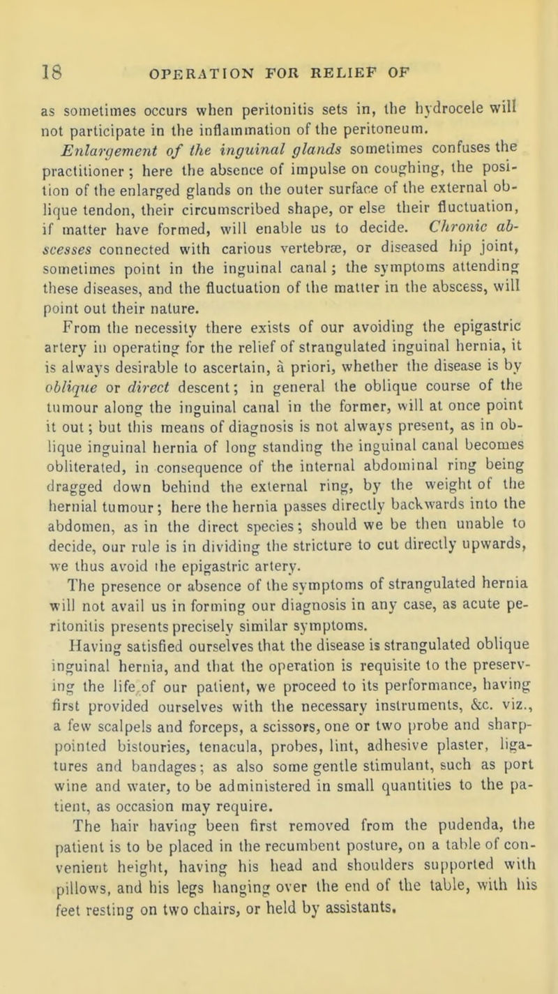 as sometimes occurs when peritonitis sets in, the hydrocele will not participate in the inflammation of the peritoneum. Enlargement of the inguinal glands sometimes confuses the practitioner ; here the absence of impulse on coughing, the posi- tion of the enlarged glands on the outer surface of the external ob- lique tendon, their circumscribed shape, or else their fluctuation, if matter have formed, will enable us to decide. Chronic ab- scesses connected with carious vertebree, or diseased hip joint, sometimes point in the inguinal canal; the symptoms attending these diseases, and the fluctuation of the matter in the abscess, will point out their nature. From the necessity there exists of our avoiding the epigastric artery in operating for the relief of strangulated inguinal hernia, it is always desirable to ascertain, a priori, whether the disease is by oblique or di7-ect descent; in general the oblique course of the tumour along the inguinal canal in the former, will at once point it out; but this means of diagnosis is not always present, as in ob- lique inguinal hernia of long standing the inguinal canal becomes obliterated, in consequence of the internal abdominal ring being dragged down behind the external ring, by the weight of the hernial tumour; here the hernia passes directly backwards into the abdomen, as in the direct species; should we be then unable to decide, our rule is in dividing the stricture to cut directly upwards, we thus avoid the epigastric artery. The presence or absence of the symptoms of strangulated hernia will not avail us in forming our diagnosis in any case, as acute pe- ritonitis presents precisely similar symptoms. Having satisfied ourselves that the disease is strangulated oblique inguinal hernia, and that the operation is requisite to the preserv- ing the life of our patient, we proceed to its performance, having first provided ourselves with the necessary instruments, &c. viz., a few scalpels and forceps, a scissors, one or two probe and sharp- pointed bistouries, tenacula, probes, lint, adhesive plaster, liga- tures and bandages; as also some gentle stimulant, such as port wine and water, to be administered in small quantities to the pa- tient, as occasion may require. The hair having been first removed from the pudenda, the patient is to be placed in the recumbent posture, on a table of con- venient height, having his head and shoulders supported with pillows, and his legs hanging over the end of the table, with his feet resting on two chairs, or held by assistants.