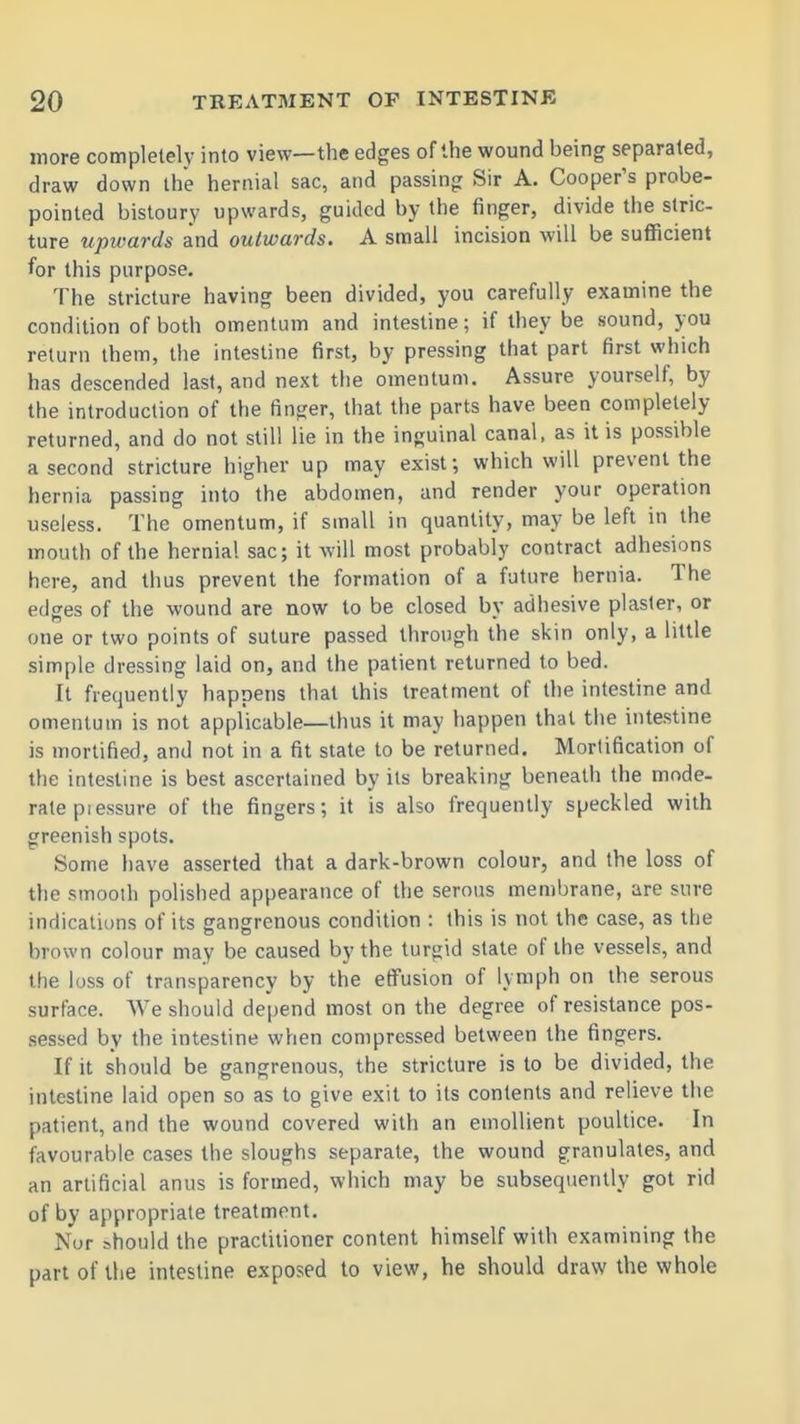 more completely into view—the edges of the wound being separated, draw down the hernial sac, and passing Sir A. Cooper's probe- pointed bistoury upwards, guided by the finger, divide the stric- ture upwards and outwards. A small incision will be sufficient for this purpose. The stricture having been divided, you carefully examine the condition of both omentum and intestine; if they be sound, you return them, the intestine first, by pressing that part first which has descended last, and next the omentum. Assure yourself, by the introduction of the finger, that the parts have been completely returned, and do not still lie in the inguinal canal, as it is possible a second stricture higher up may exist; which will prevent the hernia passing into the abdomen, and render your operation useless. The omentum, if small in quantity, may be left in the mouth of the hernia! sac; it will most probably contract adhesions here, and thus prevent the formation of a future hernia. The edges of the wound are now to be closed by adhesive plaster, or one or two points of suture passed through the skin only, a little simple dressing laid on, and the patient returned to bed. It frequently happens that this treatment of the intestine and omentum is not applicable—thus it may happen that tiie intestine is mortified, and not in a fit slate to be returned. Mortification of the intestine is best ascertained by its breaking beneath the mode- rate pi essure of the fingers; it is also frequently speckled with greenish spots. Some liave asserted that a dark-brown colour, and the loss of the smooth polished appearance of the serous membrane, are sure indications of its gangrenous condition : this is not the case, as the brown colour may be caused by the turgid state of the vessels, and the loss of transparency by the effusion of lymph on the serous surface. We should de|)end most on the degree of resistance pos- sessed by the intestine when compressed between the fingers. If it should be gangrenous, the stricture is to be divided, the intestine laid open so as to give exit to its contents and relieve the patient, and the wound covered with an emollient poultice. In favourable cases the sloughs separate, the wound granulates, and an artificial anus is formed, which may be subsequently got rid of by appropriate treatment. Nor should the practitioner content himself with examining the part of the intestine exposed to view, he should draw the whole