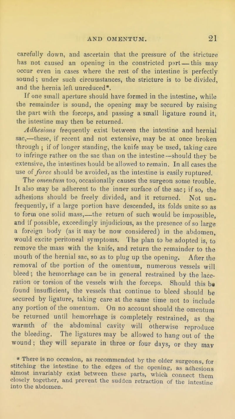 carefully down, and ascertain that the pressure of the stricture has not caused an opening in the constricted part — this may occur even in cases where the rest of the intestine is perfectly sound; under such circumstances, the stricture is to be divided, and the hernia left unreduced*. If one small aperture should have formed in the intestine, while the remainder is sound, the opening may be secured by raising the part with the forceps, and passing a small ligature round it, the intestine may then be returned. Adhesions frequently exist between the intestine and hernial sac,—these, if recent and not extensive, may be at once broken through ; if of longer standing, the knife may be used, taking care to infringe rather on the sac than on the intestine—should they be extensive, the intestines hould be allowed to remain. In all cases the use of force should be avoided, as the intestine is easily ruptured. The omentum too, occasionally causes the surgeon some trouble. It also may be adherent to the inner surface of the sac; if so, the adhesions should be freely divided, and it returned. Not un- frequently, if a large portion have descended, its folds unite so as to form one solid mass,—the return of such would be impossible, and if possible, exceedingly injudicious, as the presence of so large a foreign body (as it may be now considered) in the abdomen, would excite peritoneal symptoms. '1 he plan to be adopted is, to remove the mass with the knife, and return the remainder to the mouth of the hernial sac, so as to plug up the opening. After the removal of the portion of the omentum, numerous vessels will bleed; the hemorrhage can be in general restrained by the lace- ration or torsion of the vessels wiih the forceps. Should this b« found insufficient, the vessels that continue to bleed should be secured by ligature, taking care at the same time not to include any portion of the omentum. On no account should the omentum be returned until hemorrhage is completely restrained, as the warmth of the abdominal cavity will otherwise reproduce the bleeding. The ligatures may be allowed to hang out of the wound; they will separate in three or four days, or they may * There is no occasion, as recommended by the older surgeons, for stitching the intestine to the edges of the opening, as adhesions almost invariably exist between these parts, which connect them closely together, and prevent the sudden retraction of the intestine into the abdomen.
