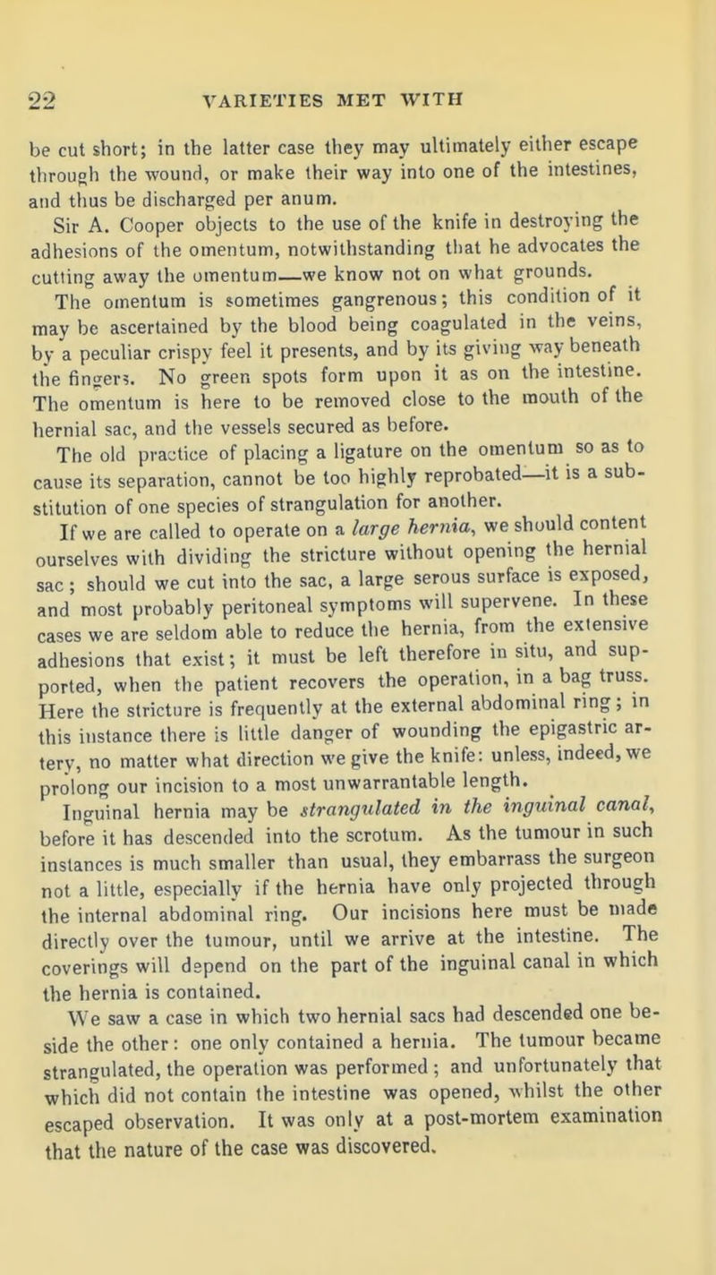 be cut short; in the latter case they may ultimately either escape throuoh the wound, or make their way into one of the intestines, and thus be discharged per anum. Sir A. Cooper objects to the use of the knife in destroying the adhesions of the omentum, notwithstanding that he advocates the cutting away the omentum—we know not on what grounds. The omentum is sometimes gangrenous; this condition of it may be ascertained by the blood being coagulated in the veins, by a peculiar crispy feel it presents, and by its giving way beneath the finger?. No green spots form upon it as on the intestine. The omentum is here to be removed close to the mouth of the hernial sac, and the vessels secured as before. The old practice of placing a ligature on the omentum so as to cause its separation, cannot be too highly reprobated—it is a sub- stitution of one species of strangulation for another. If we are called to operate on a large hernia, we should content ourselves with dividing the stricture without opening the hernial sac; should we cut into the sac, a large serous surface is exposed, and most probably peritoneal symptoms will supervene. In these cases we are seldom able to reduce the hernia, from the extensive adhesions that exist; it must be left therefore in situ, and sup- ported, when the patient recovers the operation, in a bag truss. Here the stricture is frequently at the external abdominal ring; in this instance there is little danger of wounding the epigastric ar- tery, no matter what direction we give the knife: unless, indeed, we prolong our incision to a most unwarrantable length. Inguinal hernia may be strangulated in the inguinal canal, before it has descended into the scrotum. As the tumour in such instances is much smaller than usual, they embarrass the surgeon not a little, especially if the hernia have only projected through the internal abdominal ring. Our incisions here must be made directly over the tumour, until we arrive at the intestine. The coverings will depend on the part of the inguinal canal in which the hernia is contained. We saw a case in which two hernial sacs had descended one be- side the other: one only contained a hernia. The tumour became strangulated, the operation was performed ; and unfortunately that which did not contain the intestine was opened, whilst the other escaped observation. It was only at a post-mortem examination that the nature of the case was discovered.