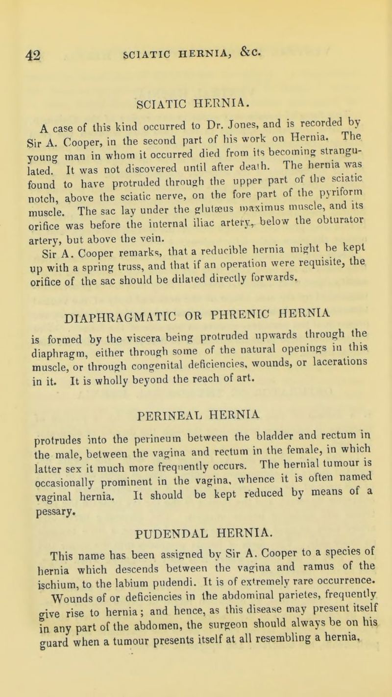 SCIATIC HERNIA. A case of tliis kind occurred to Dr. Jones, and is recorded by Sir A. Cooper, in the second part of his work on Hernia. The youn<^ man in whom it occurred died from its becoming strangu- lated. It was not discovered until after deaih. The hernia was found to have protruded through the upper part of tlie sciatic notch, above the sciatic nerve, on the fore part of the pyriform muscle The sac lay under the glulaeus maximus muscle, and Us orifice was before the internal iliac artery, below the obturator artery, but above the vein. , , i . Sir A. Cooper remark., that a reducible hernia m.ght he kept up with a spring truss, and that if an operation were requisite, the orifice of the sac should be dilaied directly forwards. DIAPHRAGMATIC OR PHRENIC HERNIA is formed by the viscera being protruded upwards through the diaphragm, either through some of the natural openings in this muscle, or through congenital deficiencies, wounds, or lacerations in it. It is wholly beyond the reach of art. PERINEAL HERNIA protrudes into the perineum between the bladder and rectum in the male, between the vagina and rectum in the female, in which latter sex it much more freq-.ently occurs. The hernial tumour is occasionally prominent in the vagina, whence it is often named vaginal hernia. It should be kept reduced by means of a pessary. PUDENDAL HERNIA. This name has been assigned by Sir A. Cooper to a species of hernia which descends between the vagina and ramus of the ischium, to the labium pudendi. It is of extremely rare occurrence. Wounds of or deficiencies in the abdominal parietes, frequently give rise to hernia; and hence, as this disease may present itself in any part of the abdomen, the surgeon should always be on his <ruard when a tumour presents itself at all resembling a hernia.