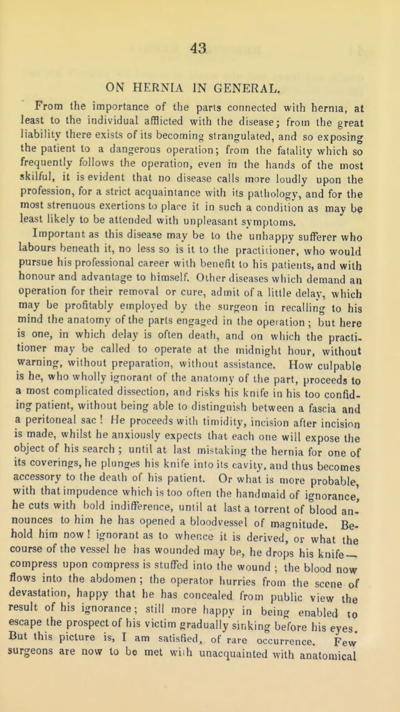 ON HERNIA IN GENERAL. From the importance of tlie parts connected with hernia, at least to the individual afflicted with the diseasej from the great liability there exists of its becoming strangulated, and so exposing the patient to a dangerous operation; from the fatality which so frequently follows the operation, even in the hands of the most skilful, it is evident that no disease calls more loudly upon the profession, for a strict acquaintance with its pathology, and for the most strenuous exertions to plare it in such a condition as may be least likely to be attended with unpleasant symptoms. Important as this disease may be to the unhappy sufferer who labours beneath it, no less so is it to the practitioner, who would pursue his professional career with benefit to his patients, and with honour and advantage to himself. Other diseases which demand an operation for their removal or cure, admit of a little delay, which may be profitably employed by the surgeon in recalling to his mind the anatomy of the parts engaged in the operation ; but here is one, in which delay is often death, and on which the practi- tioner may be called to operate at the midnight hour, without warning, without preparation, without assistance. How culpable is he, who wholly ignorant of the anatomy of the part, proceeds to a most complicated dissection, and risks his knife in his too confid- ing patient, without being able to distinguish between a fascia and a peritoneal sac ! He proceeds with timidity, incision after incision is made, whilst he anxiously expects that each one will expose the object of his search ; until at last mistaking the hernia for one of its coverings, he plunges his knife into its cavity, and thus becomes accessory to the death of his patient. Or what is more probable, with that impudence which is too often the handmaid of ignorance) he cuts with bold indifference, until at last a torrent of blood an' nounces to him he has opened a bloodvessel of magnitude. Be- hold him now! ignorant as to whence it is derived%r what the course of the vessel he has wounded may be, he drops his knife- compress upon compress is stuffed into the wound ; the blood now flows into the abdomen ; the operator hurries from the scene of devastation, happy that he has concealed from public view the result of his ignorance; still more happy in being enabled to escape the prospect of his victim gradually sinking before his eyes. But this picture is, I am satisfied, of rare occurrence. Few surgeons are now to be met wiih unacquainted with anatomical