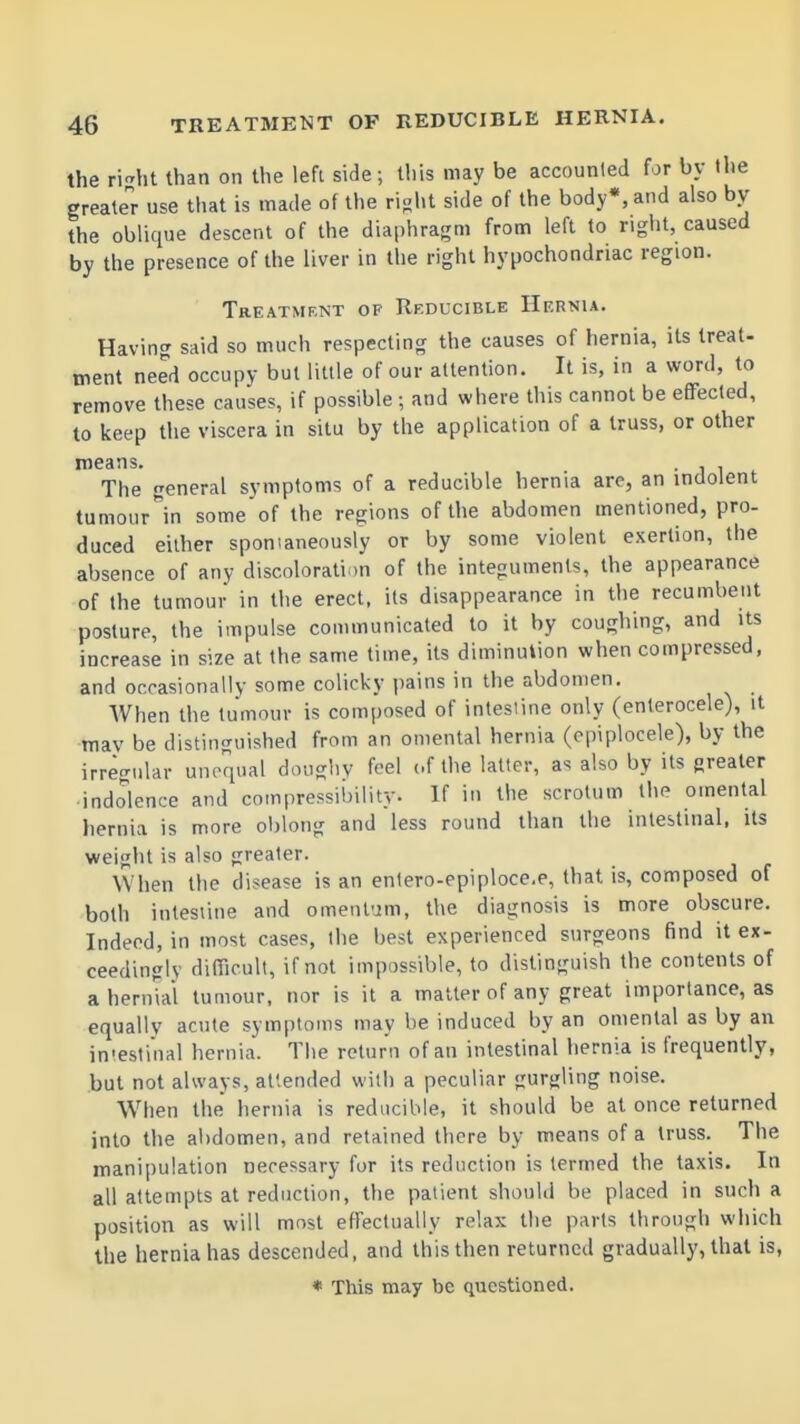 the riht than on the left side; tliis may be accounled for by the greater use that is made of the ri<;ht side of the body*, and also by the oblique descent of the diaphragm from left to right, caused by the presence of the liver in the right hypochondriac region. Treatment of Reducible Hernia. Having said so much respecting the causes of hernia, its treat- ment need occupy but little of our attention. It is, in a word, to remove these causes, if possible ; and where this cannot be efifecled, to keep the viscera in situ by the application of a truss, or other means. The general symptoms of a reducible hernia are, an indolent tumour^in some of the regions of the abdomen mentioned, pro- duced either spomaneously or by some violent exertion, the absence of any discoloration of the integuments, the appearance of the tumour in the erect, its disappearance in the recumbent posture, the impulse communicated to it by coughing, and its increase in size at the same time, its diminution when compressed, and occasionally some colicky pains in the abdomen. When the tumour is composed of intestine only (enterocele), it may be distinguished from an omental hernia (epiplocele), by the irregular unequal dougliv feel cf the latter, as also by its greater indolence and compressibility. If in the scrotum the omental hernia is more oblong and less round than the intestinal, its weight is also greater. When the disease is an enlero-epiploce.e, that is, composed of both inlesiine and omenl'jm, the diagnosis is more obscure. Indeed, in most cases, the best experienced surgeons find it ex- ceedingly difiicult, if not impossible, to distinguish the contents of a hernial tumour, nor is it a matter of any great importance, as equally acute symptoms may be induced by an omental as by an in'estinal hernia. Tiie return of an intestinal hernia is frequently, but not always, attended with a peculiar gurgling noise. When the hernia is reducible, it should be at once returned into the abdomen, and retained there by means of a truss. The manipulation necessary for its reduction is termed the taxis. In all attempts at reduction, the patient should be placed in such a position as will most effectually relax the parts through which the hernia has descended, and this then returned gradually, that is, * This may be questioned.