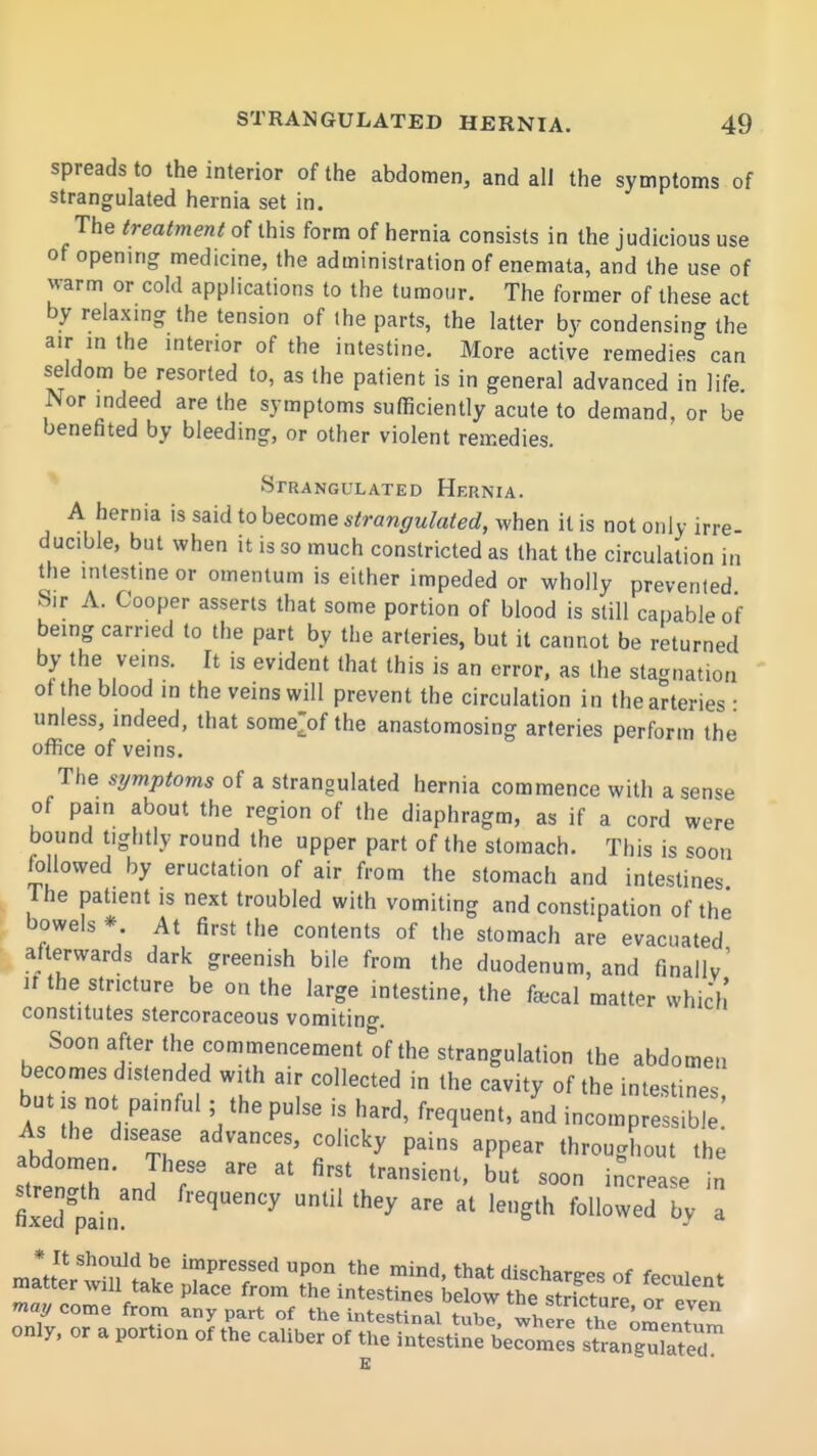 spreads to the interior of the abdomen, and all the symptoms of strangulated hernia set in. The treatment of this form of hernia consists in the judicious use of opening medicine, the administration of enemata, and the use of warm or cold applications to the tumour. The former of these act by relaxmg the tension of the parts, the latter by condensing the air in the interior of the intestine. More active remedies can seldom be resorted to, as the patient is in general advanced in life Nor indeed are the symptoms sufficiently acute to demand, or be benefited by bleeding, or other violent remedies. Strangulated Hernia. A hernia is said to become strangulated, when it is not only irre- ducible, but when it is so much constricted as that the circulation in the intestine or omentum is either impeded or wholly prevented Sir A. Cooper asserts that some portion of blood is still capable of being carried to the part by the arteries, but it cannot be returned by the veins. It is evident that this is an error, as the stagnation of the blood in the veins will prevent the circulation in the arteries • unless, indeed, that some^of the anastomosing arteries perform the office of veins. The symptoms of a strangulated hernia commence with a sense of pain about the region of the diaphragm, as if a cord were bound tightly round the upper part of the stomach. This is ^oon followed by eructation of air from the stomach and intestines The patient is next troubled with vomiting and constipation of the bowels * At first the contents of the stomach are evacuated afterwards dark greenish bile from the duodenum, and finally^ ir the stricture be on the large intestine, the f*cal matter which constitutes stercoraceous vomitin<^. Soon after the commencement of the strangulation the abdomen becomes distended with air collected in the cavity of the intestines but IS not painful ; the pulse is hard, frequent, and incom S As the disease advances, colicky pains appear throughout the strenT'and f transient, but soon increase in fixed pain ^''^ '^'^ '^^ ^^^^'i ^ only, or a portion of the caliber of the intestine becomes strangulTteu K