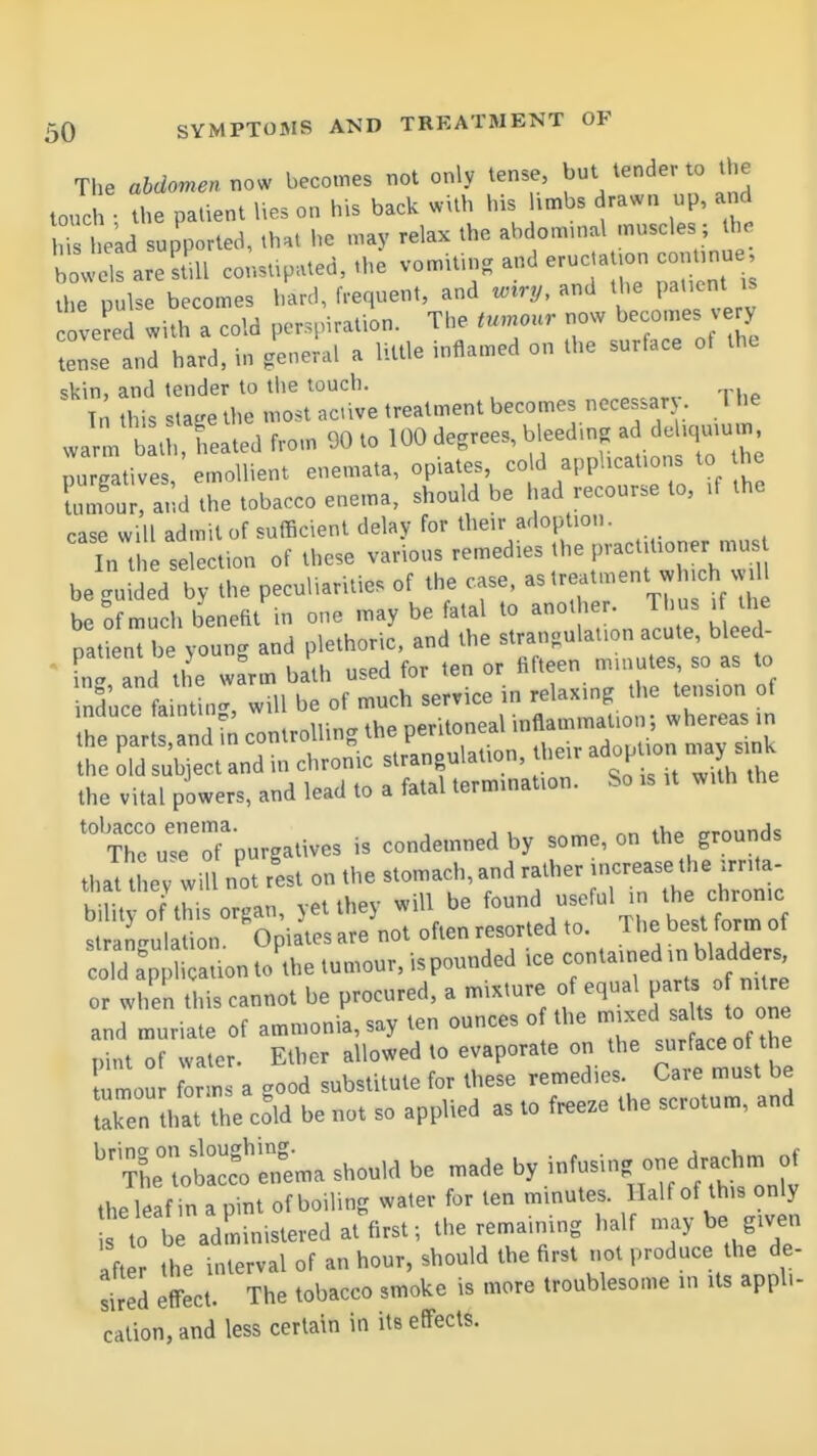 The abdomen now becomes not only tense, but tender to the touch • the patient lies on h.s back with his hmbs drawn up, and rl e'ad up'ported, that he may relax the abdominal muscles ; the bowels ares ill constipated, .he vomitin, and erucja .on cont.nue, i» e p..lse becomes hard, frequent, and wiry, and the pa.ient is covered with a cold perspiration. The tumour now becomes very tense and hard, in general a little inflamed on the surface of the ''t ri;:mr::t treatmentbecomes necessary, The wa^m bath heated from 90 to 100 degrees, bleed.n. ad e^^^^^^ purgatives, emollient enemata, op.ates, co d apphcaUot s to he LLv, and the tobacco e..ema, should be had recourse to, .f the case will admit of sufficient delay for their adoption. In t selection of these various remedies the practitioner mus be^iWed by the peculiarities of the case, - treatment which vvU be of much benefit in one may be fatal to another. Th us . the patient be young and plethoric, and the strangulation acute, bleed- ' inl and tl e warm bath used for ten or fifteen minutes so as to ind'uce fain .i<^, will be of much service in relaxing the tension of the par ndrn controlling the peritoneal inflammation; whereas in ine pans,ana in m b ■ adoption may sink the old subject and in chronic strangulation, uieir h : the vital powers, and lead to a fatal termination. So is it wUh the '^TTc^r'oTpurgatives is condemned by some, on the grounds that tliev wi I not rest on the stomach, and rather increase the irri.a- tnai tiiey will. o ^ ^ ^ ^^^f^,! the chronic ; ru atn°^'0pia\^^^^ ^'I'-^JZ'' coTd am' iQationtothe ice conta.ried in bladders, or when this cannot be procured, a mixture of ^^-^^J-^ and muriate of ammonia, say ten ounces of the '-^^ s^U^^V'^ pint of water. Ether allowed to evaporate on the surface o the umour forms a good substitute for these remedies. Caie must be laken Uiat the coW be not so applied as to freeze the scrotum, and ^ma shou,d be made by.^nf-n.clrachm J. the leaf in a pint of boiling water for ten minutes. Half of this only to t administered at^rst-, the remaining half gr- after the interval of an hour, should the first not l-oduce the de- sired efTect. The tobacco smoke is more troublesome in Us appl.- cation,and less certain in its effects.