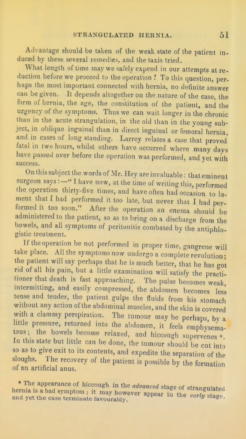 Advantage should be taken of the weak state of the patient in- duced by these several remedies, and the taxis tried. What length of time may we safely expend in our attempts at re- duction before we proceed to the operation ? To this question, per- haps the most important connected with hernia, no definite answer can be given. It depends altogether on the nature of the case, the form of hernia, the age, the constitution of the patient, and the urgency of the symptoms. Thus we can wail longer in the chronic than in the acute strangulation, in the old than in the young sub- ject, in oblique inguinal than in direct inguinal or femoral hCTma, and in cases of long standing. Larrey relates a case that proved fatal in two hours, whilst others have occurred where many days have passed over before the operation was performed, and yet with success. On this subject the words of Mr. Hey are invaluable: that eminent surgeon saysI have now, at the time of writing tliis, performed the operation thirty-five times, and have often had occasion to la- ment that I had performed it too late, but never that I had per- formed it too soon. After the operation an enema should be administered to the patient, so as to bring on a discharge from the bowels, and all symptoms of peritonitis combated by the antiphlo- gistic treatment. If the operation be not performed in proper time, gangrene will take place. All the symptoms now undergo a complete revolution • the patient will say perhaps that he is much better, that he has got rid of all his pain, but a little examination will satisfy the practi- tioner that death is fast approaching. The pulse becomes weak intermitting, and easily compressed, the abdomen becomes less tense and tender, the patient gulps the fluids from his stomach without any action of the abdominal muscles, and the skin is covered with a clammy perspiration. The tumour may be perhaps by a httle pressure, returned into the abdomen, it feels emphysema tous; the bowels become relaxed, and hiccough supervenes* In this state but little can be done, the tumour should be cut into so as to give exit to its contents, and expedite the separation of the sloughs. The recovery of the patient is possible by the formation of an artificial anus. * The appearance of hiccough in the advanced stage of stranirulated hernia IS a bad symptom ; it may however annpar strangulated and yet the case terminate favourably ' eurU, stage,