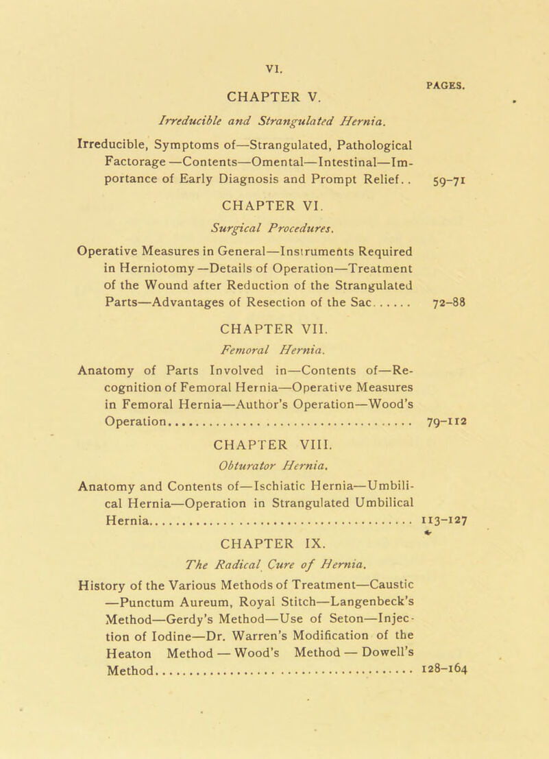 CHAPTER V. Irreducible and Strangulated Hernia. Irreducible, Symptoms of—Strangulated, Pathological Factorage —Contents—Omental—Intestinal—Im- portance of Early Diagnosis and Prompt Relief.. CHAPTER VI. Surgical Procedures. Operative Measures in General—Instruments Required in Herniotomy—Details of Operation—Treatment of the Wound after Reduction of the Strangulated Parts—Advantages of Resection of the Sac CHAPTER VII. Femoral Hernia. Anatomy of Parts Involved in—Contents of—Re- cognition of Femoral Hernia—Operative Measures in Femoral Hernia—Author’s Operation—Wood’s Operation CHAPTER VIII. Obturator Hernia. Anatomy and Contents of—Ischiatic Hernia—Umbili- cal Hernia—Operation in Strangulated Umbilical Hernia CHAPTER IX. The Radical Cure of Hernia. History of the Various Methods of Treatment—Caustic —Punctum Aureum, Royal Stitch—Langenbeck’s Method—Gerdy’s Method—Use of Seton—Injec- tion of Iodine—Dr. Warren’s Modification of the Heaton Method — Wood’s Method—Dowell’s Method PAGES. 59-71 72-88 79-112 H3-127 128-164