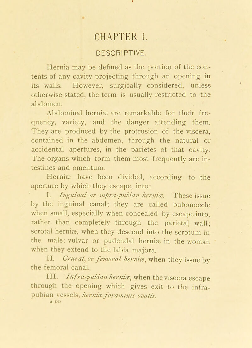 DESCRIPTIVE. Hernia may be defined as the portion of the con- tents of any cavity projecting through an opening in its walls. However, surgically considered, unless otherwise stated, the term is usually restricted to the abdomen. Abdominal hernix are remarkable for their fre- quency, variety, and the danger attending them. They are produced by the protrusion of the viscera, contained in the abdomen, through the natural or accidental apertures, in the parietes of that cavity. The organs which form them most frequently are in- testines and omentum. Herniae have been divided, according to the aperture by which they escape, into: I. Inguinal or supra-pubian hernice. These issue by the inguinal canal; they are called bubonocele when small, especially when concealed by escape into, rather than completely through the parietal wall; scrotal hernix, when they descend into the scrotum in the male: vulvar or pudendal hernix in the woman when they extend to the labia majora. II. Crural^ or femoral hernice, when they issue by the femoral canal. III. Inf ra-pubian her^iia, when the viscera escape through the opening which gives exit to the infra- pubian vessels, hernia foraminis ovolis. 2 DO