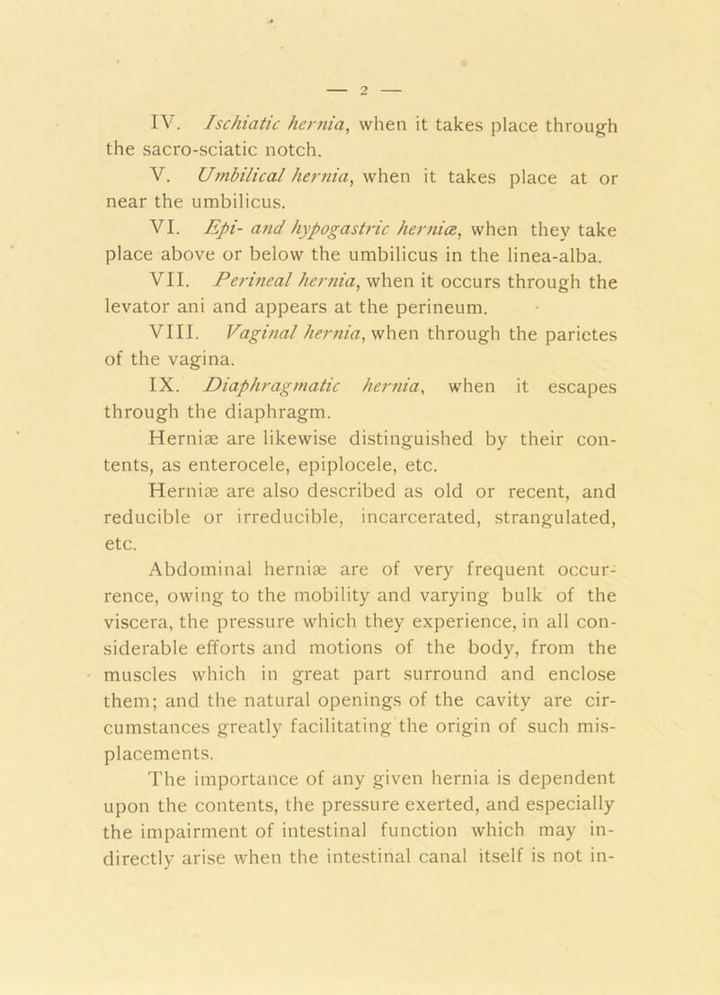 IV. Ischiatic hernia, when it takes place through the sacro-sciatic notch. V. Umbilical lietmia, when it takes place at or near the umbilicus. VI. Epi- atid hypogastric hernice, when they take place above or below the umbilicus in the linea-alba. VII. Perineal hernia, when it occurs through the levator ani and appears at the perineum. VIII. Vaginal hernia, when through the parietes of the vagina. IX. Diaphragmatic her7iia, when it escapes through the diaphragm. Herniae are likewise distinguished by their con- tents, as enterocele, epiplocele, etc. Herniae are also described as old or recent, and reducible or irreducible, incarcerated, strangulated, etc. Abdominal hernige are of very frequent occur- rence, owing to the mobility and varying bulk of the viscera, the pressure which they experience, in all con- siderable efforts and motions of the body, from the muscles which in great part surround and enclose them; and the natural openings of the cavity are cir- cumstances greatly facilitating the origin of such mis- placements. The importance of any given hernia is dependent upon the contents, the pressure exerted, and especially the impairment of intestinal function which may in- directly arise when the intestinal canal itself is not in-