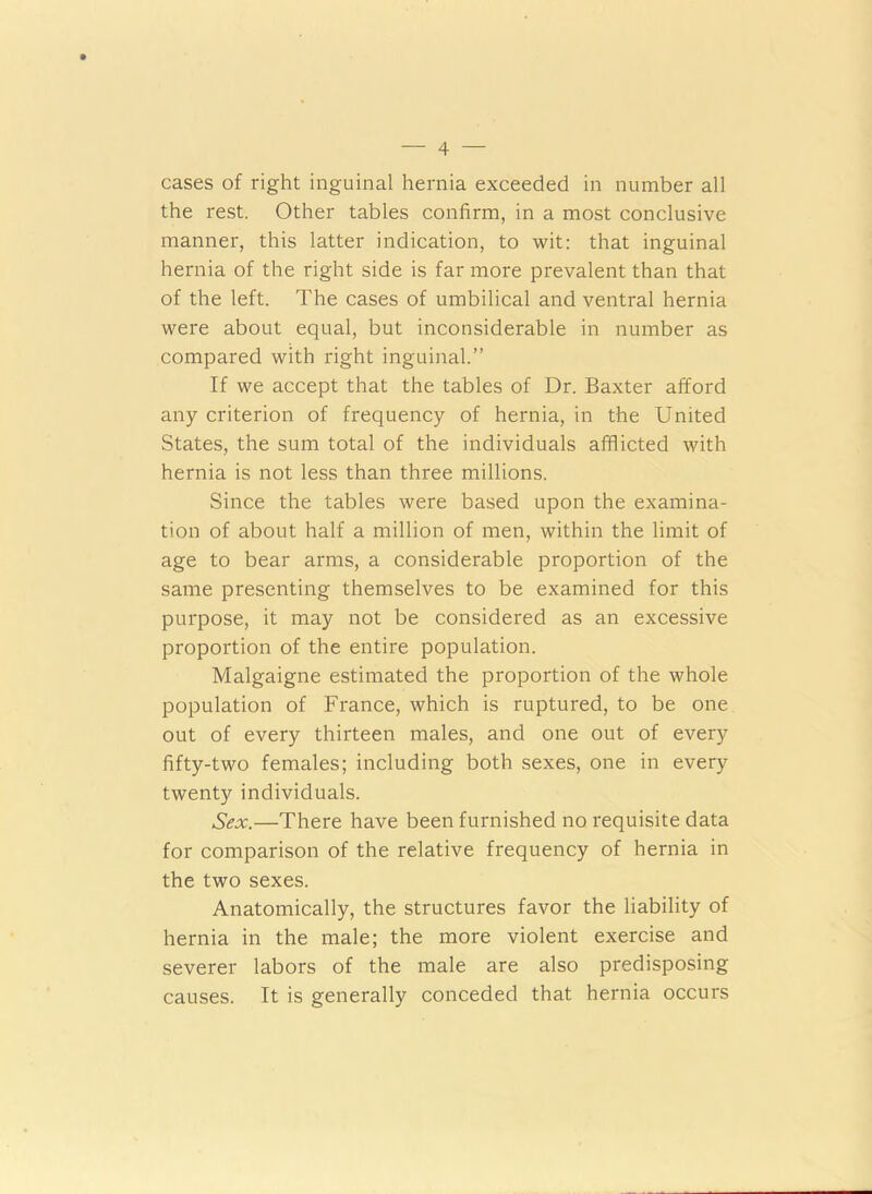 cases of right inguinal hernia exceeded in number all the rest. Other tables confirm, in a most conclusive manner, this latter indication, to wit: that inguinal hernia of the right side is far more prevalent than that of the left. The cases of umbilical and ventral hernia were about equal, but inconsiderable in number as compared with right inguinal.” If we accept that the tables of Dr. Baxter afford any criterion of frequency of hernia, in the United States, the sum total of the individuals afflicted with hernia is not less than three millions. Since the tables were based upon the examina- tion of about half a million of men, within the limit of age to bear arms, a considerable proportion of the same presenting themselves to be examined for this purpose, it may not be considered as an excessive proportion of the entire population. Malgaigne estimated the proportion of the whole population of France, which is ruptured, to be one out of every thirteen males, and one out of every fifty-two females; including both sexes, one in every twenty individuals. Sex.—There have been furnished no requisite data for comparison of the relative frequency of hernia in the two sexes. Anatomically, the structures favor the liability of hernia in the male; the more violent exercise and severer labors of the male are also predisposing causes. It is generally conceded that hernia occurs