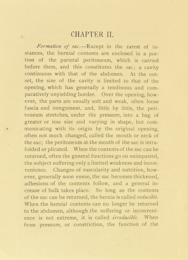 CHAPTER II. Formation of sac.—Except in the rarest of in- stances, the hernial contents are enclosed in a por- tion of the parietal peritoneum, which is carried before them, and this constitutes the sac; a cavity continuous with that of the abdomen. At the out- set, the size of the cavity is limited to that of the opening, which has generally a tendinous and com- paratively unyielding border. Over the opening, how- ever, the parts are usually soft and weak, often loose fascia and integument, iind, little by little, the peri- toneum stretches, under the pressure, into a bag of greater or less size and varying in shape, but com- municating with its origin by the original opening, often not much changed, called the mouth or neck of the sac; the peritoneum at the mouth of the sac is intra- folded or plicated. When the contents of the sac can be returned, often the general functions go on unimpaired, the subject suffering only a limited weakness and incon- venience. Changes of vascularity and nutrition, how- ever, generally soon ensue, the sac becomes thickened, adhesions of the contents follow, and a general in- crease of bulk takes place. So long as the contents of the sac can be returned, the hernia is called reducible. When the hernial contents can no longer be returned to the abdomen, although the suffering or inconveni- ence is not extreme, it is called irreducible. When from pressure, or constriction, the function of the