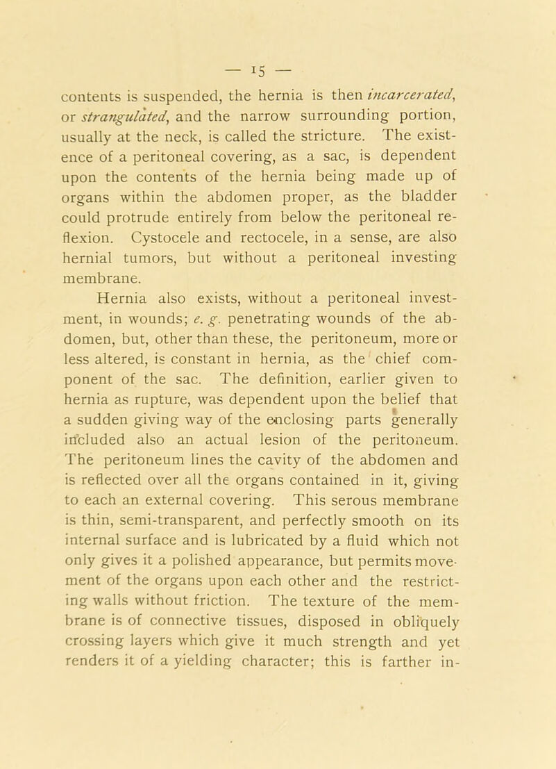 contents is suspended, the hernia is then incarcerated, or strangulated, and the narrow surrounding portion, usually at the neck, is called the stricture. The exist- ence of a peritoneal covering, as a sac, is dependent upon the contents of the hernia being made up of organs within the abdomen proper, as the bladder could protrude entirely from below the peritoneal re- flexion. Cystocele and rectocele, in a sense, are also hernial tumors, but without a peritoneal investing membrane. Hernia also exists, without a peritoneal invest- ment, in wounds; e. g. penetrating wounds of the ab- domen, but, other than these, the peritoneum, more or less altered, is constant in hernia, as the chief com- ponent of the sac. The definition, earlier given to hernia as rupture, was dependent upon the belief that a sudden giving way of the eoclosing parts generally included also an actual lesion of the peritoneum. The peritoneum lines the cavity of the abdomen and is reflected over all the organs contained in it, giving to each an external covering. This serous membrane is thin, semi-transparent, and perfectly smooth on its internal surface and is lubricated by a fluid which not only gives it a polished appearance, but permits move- ment of the organs upon each other and the restrict- ing walls without friction. The texture of the mem- brane is of connective tissues, disposed in obliquely crossing layers which give it much strength and yet renders it of a yielding character; this is farther in-