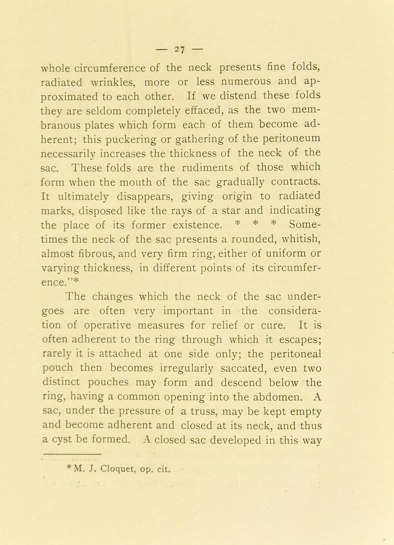 whole circumference of the neck presents fine folds, radiated wrinkles, more or less numerous and ap- proximated to each other. If we distend these folds they are seldom completely effaced, as the two mem- branous plates which form each of them become ad- herent; this puckering or gathering of the peritoneum necessarily increases the thickness of the neck of the sac. These folds are the rudiments of those which form when the mouth of the sac gradually contracts. It ultimately disappears, giving origin to radiated marks, disposed like the rays of a star and indicating the place of its former existence. * * * Some- times the neck of the sac presents a rounded, whitish, almost fibrous, and very firm ring, either of uniform or varying thickness, in different points of its circumfer- ence.”* The changes which the neck of the sac under- goes are often very important in the considera- tion of operative measures for relief or cure. It is often adherent to the ring through which it escapes; rarely it is attached at one side only; the peritoneal pouch then becomes irregularly saccated, even two distinct pouches may form and descend below the ring, having a common opening into the abdomen. A sac, under the pressure of a truss, may be kept empty and become adherent and closed at its neck, and thus a cyst be formed. A closed sac developed in this way