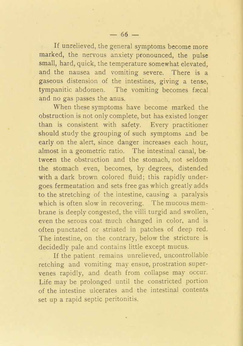 If unrelieved, the general symptoms become more marked, the nervous anxiety pronounced, the pulse small, hard, quick, the temperature somewhat elevated, and the nausea and vomiting severe. There is a gaseous distension of the intestines, giving a tense, tympanitic abdomen. The vomiting becomes faecal and no gas passes the anus. When these symptoms have become marked the obstruction is not only complete, but has existed longer than is consistent with safety. Every practitioner should study the grouping of such symptoms and be early on the alert, since danger increases each hour, almost in a geometric ratio. The intestinal canal, be- tween the obstruction and the stomach, not seldom the stomach even, becomes, by degrees, distended with a dark brown colored fluid; this rapidly under- goes fermentation and sets free gas which greatly adds to the stretching of the intestine, causing a paralysis which is often slow in recovering. The mucous mem- brane is deeply congested, the villi turgid and swollen, even the serous coat much changed in color, and is often punctated or striated in patches of deep red. The intestine, on the contrary, below the stricture is decidedly pale and contains little except mucus. If the patient remains unrelieved, uncontrollable retching and vomiting may ensue, prostration super- venes rapidly, and death from collapse may occur. Life may be prolonged until the constricted portion of the intestine ulcerates and the intestinal contents set up a rapid septic peritonitis.