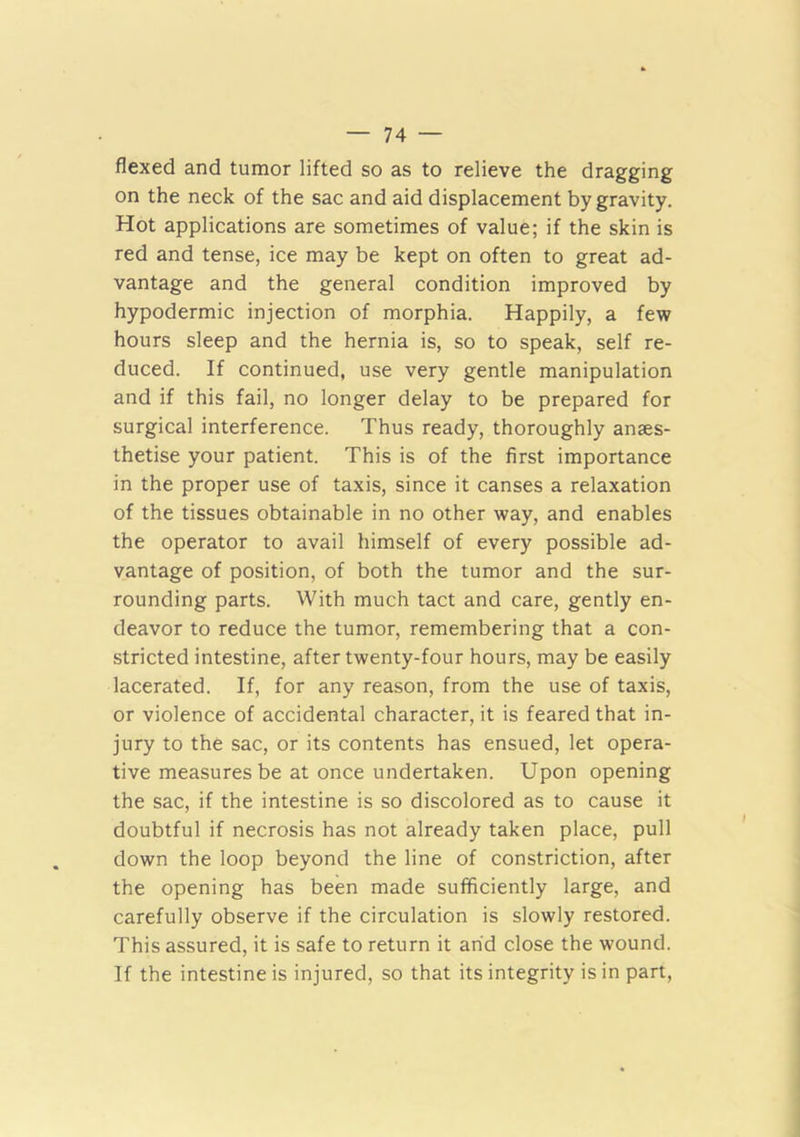 flexed and tumor lifted so as to relieve the dragging on the neck of the sac and aid displacement by gravity. Hot applications are sometimes of value; if the skin is red and tense, ice may be kept on often to great ad- vantage and the general condition improved by hypodermic injection of morphia. Happily, a few hours sleep and the hernia is, so to speak, self re- duced. If continued, use very gentle manipulation and if this fail, no longer delay to be prepared for surgical interference. Thus ready, thoroughly anaes- thetise your patient. This is of the first importance in the proper use of taxis, since it canses a relaxation of the tissues obtainable in no other way, and enables the operator to avail himself of every possible ad- vantage of position, of both the tumor and the sur- rounding parts. With much tact and care, gently en- deavor to reduce the tumor, remembering that a con- stricted intestine, after twenty-four hours, may be easily lacerated. If, for any reason, from the use of taxis, or violence of accidental character, it is feared that in- jury to the sac, or its contents has ensued, let opera- tive measures be at once undertaken. Upon opening the sac, if the intestine is so discolored as to cause it doubtful if necrosis has not already taken place, pull down the loop beyond the line of constriction, after the opening has been made sufficiently large, and carefully observe if the circulation is slowly restored. This assured, it is safe to return it arid close the wound. If the intestine is injured, so that its integrity is in part.