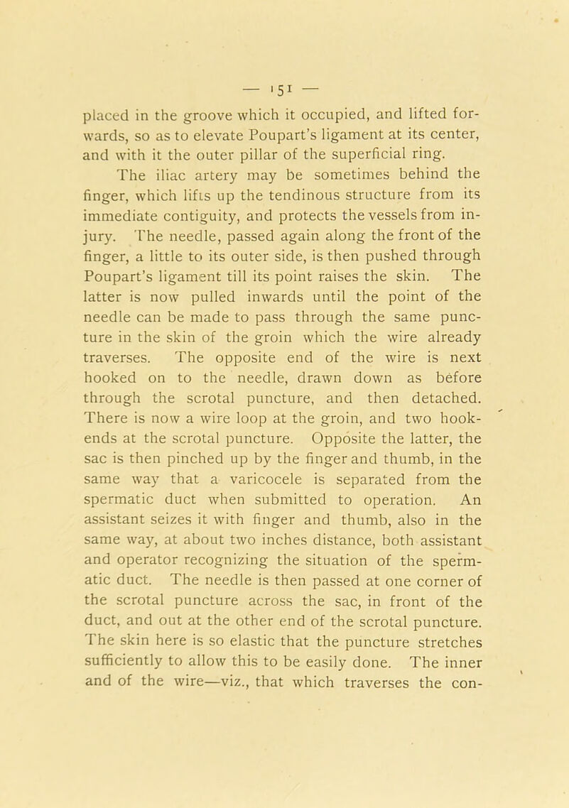 — '51 — placed in the groove which it occupied, and lifted for- wards, so as to elevate Poupart’s ligament at its center, and with it the outer pillar of the superficial ring. The iliac artery may be sometimes behind the finger, which lifts up the tendinous structure from its immediate contiguity, and protects the vessels from in- jury. The needle, passed again along the front of the finger, a little to its outer side, is then pushed through Poupart’s ligament till its point raises the skin. The latter is now pulled inwards until the point of the needle can be made to pass through the same punc- ture in the skin of the groin which the wire already traverses. The opposite end of the wire is next hooked on to the needle, drawn down as before through the scrotal puncture, and then detached. There is now a wire loop at the groin, and two hook- ends at the scrotal puncture. Opposite the latter, the sac is then pinched up by the finger and thumb, in the same way that a varicocele is separated from the spermatic duct when submitted to operation. An assistant seizes it with finger and thumb, also in the same way, at about two inches distance, both assistant and operator recognizing the situation of the sperm- atic duct. The needle is then passed at one corner of the scrotal puncture across the sac, in front of the duct, and out at the other end of the scrotal puncture. The skin here is so elastic that the puncture stretches sufficiently to allow this to be easily done. The inner and of the wire—viz., that which traverses the con-