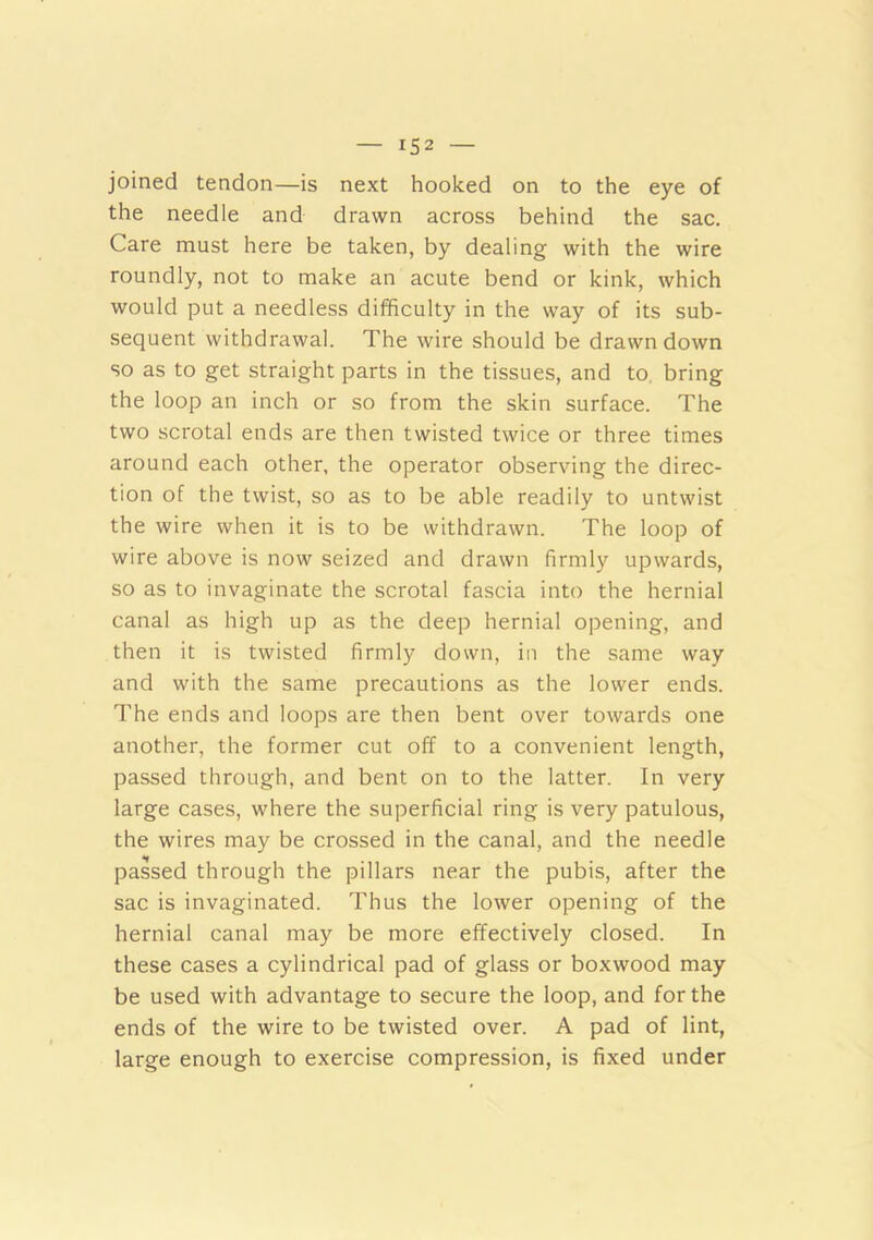joined tendon—is next hooked on to the eye of the needle and drawn across behind the sac. Care must here be taken, by dealing with the wire roundly, not to make an acute bend or kink, which would put a needless difficulty in the way of its sub- sequent withdrawal. The wire should be drawn down so as to get straight parts in the tissues, and to. bring the loop an inch or so from the skin surface. The two scrotal ends are then twisted twice or three times around each other, the operator observing the direc- tion of the twist, so as to be able readily to untwist the wire when it is to be withdrawn. The loop of wire above is now seized and drawn firmly upwards, so as to invaginate the scrotal fascia into the hernial canal as high up as the deep hernial opening, and then it is twisted firmly down, in the same way and with the same precautions as the lower ends. The ends and loops are then bent over towards one another, the former cut off to a convenient length, passed through, and bent on to the latter. In very large cases, where the superficial ring is very patulous, the wires may be crossed in the canal, and the needle passed through the pillars near the pubis, after the sac is invaginated. Thus the lower opening of the hernial canal may be more effectively closed. In these cases a cylindrical pad of glass or boxwood may be used with advantage to secure the loop, and for the ends of the wire to be twisted over. A pad of lint, large enough to exercise compression, is fixed under
