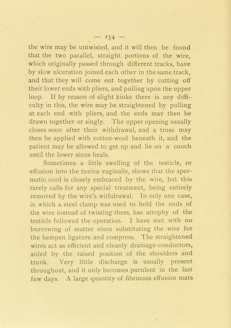 the wire may be untwisted, and it will then be found that the two parallel, straight portions of the wire, which originally passed through different tracks, have by slow ulceration joined each other in the same track, and that they will come out together by cutting off their lower ends with pliers, and pulling upon the upper loop. If by reason of slight kinks there is any diffi- culty in this, the wire may be straightened by pulling at each end with pliers, and the ends may then be drawn together or singly. The upper opening usually closes soon after their withdrawal, and a truss may then be applied with cotton-wool beneath it, and the patient may be allowed to get up and lie on a couch until the lower sinus heals. Sometimes a little swelling of the testicle, or effusion into the tunica vaginalis, shows that the sper- matic cord is closely embraced by the wire, but this rarely calls for any special treatment, being entirely removed by the wire’s withdrawal. In only one case, in which a steel clamp was used to hold the ends of the wire instead of twisting them, has atrophy of the testicle followed the operation. I have met with no burrowing of matter since substituting the wire for the hempen ligature and compress. The straightened wires act as efficient and cleanly drainage-conductors, aided by the raised position of the shoulders and trunk. Very little discharge is usually present throughout, and it only becomes purulent in the last few days. A large quantity of fibrinous effusion mats