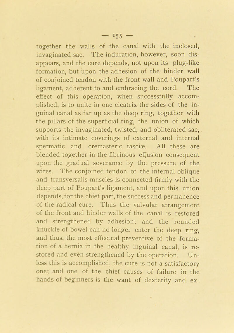 together the walls of the canal with the inclosed, invaginated sac. The induration, however, soon dis- appears, and the cure depends, not upon its plug-like formation, but upon the adhesion of the hinder wall of conjoined tendon with the front wall and Poupart’s ligament, adherent to and embracing the cord. The effect of this operation, when successfully accom- plished, is to unite in one cicatrix the sides of the in- guinal canal as far up as the deep ring, together with the pillars of the superficial ring, the union of which supports the invaginated, twisted, and obliterated sac, with its intimate coverings of external and internal spermatic and cremasteric fasciae. All these are blended together in the fibrinous effusion consequent upon the gradual severance by the pressure of the wires. The conjoined tendon of the internal oblique and transversalis muscles is connected firmly with the deep part of Poupart’s ligament, and upon this union depends, for the chief part, the success and permanence of the radical cure. Thus the valvular arrangement of the front and hinder walls of the canal is restored and strengthened by adhesion; and the rounded knuckle of bowel can no longer enter the deep ring, and thus, the most effectual preventive of the forma- tion of a hernia in the healthy inguinal canal, is re- stored and even strengthened by the operation. Un- less this is accomplished, the cure is not a satisfactory one; and one of the chief causes of failure in the hands of beginners is the want of dexterity and ex-
