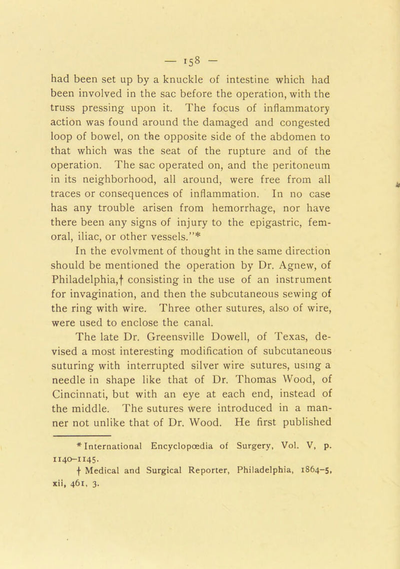 had been set up by a knuckle of intestine which had been involved in the sac before the operation, with the truss pressing upon it. The focus of inflammatory action was found around the damaged and congested loop of bowel, on the opposite side of the abdomen to that which was the seat of the rupture and of the operation. The sac operated on, and the peritoneum in its neighborhood, all around, were free from all traces or consequences of inflammation. In no case has any trouble arisen from hemorrhage, nor have there been any signs of injury to the epigastric, fem- oral, iliac, or other vessels.”* In the evolvment of thought in the same direction should be mentioned the operation by Dr. Agnew, of Philadelphia,! consisting in the use of an instrument for invagination, and then the subcutaneous sewing of the ring with wire. Three other sutures, also of wire, were used to enclose the canal. The late Dr. Greensville Dowell, of Texas, de- vised a most interesting modification of subcutaneous suturing with interrupted silver wire sutures, using a needle in shape like that of Dr. Thomas Wood, of Cincinnati, but with an eye at each end, instead of the middle. The sutures were introduced in a man- ner not unlike that of Dr. Wood. He first published * International Encyclopoedia of Surgery, Vol. V, p. 1140-1145. f Medical and Surgical Reporter, Philadelphia, 1864-5, xii, 461. 3.