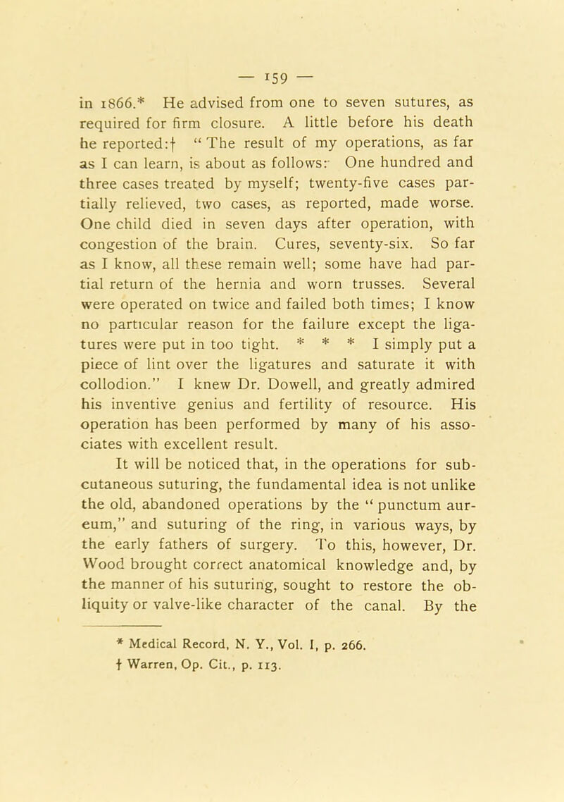in 1866.* He advised from one to seven sutures, as required for firm closure. A little before his death he reported:! “The result of my operations, as far as I can learn, is about as follows:' One hundred and three cases treated by myself; twenty-five cases par- tially relieved, two cases, as reported, made worse. One child died in seven days after operation, with congestion of the brain. Cures, seventy-six. So far as I know, all these remain well; some have had par- tial return of the hernia and worn trusses. Several were operated on twice and failed both times; I know no particular reason for the failure except the liga- tures were put in too tight. * * * j simply put a piece of lint over the ligatures and saturate it with collodion.” I knew Dr. Dowell, and greatly admired his inventive genius and fertility of resource. His operation has been performed by many of his asso- ciates with excellent result. It will be noticed that, in the operations for sub- cutaneous suturing, the fundamental idea is not unlike the old, abandoned operations by the “ punctum aur- eum,” and suturing of the ring, in various ways, by the early fathers of surgery. 'I'o this, however. Dr. Wood brought correct anatomical knowledge and, by the manner of his suturing, sought to restore the ob- liquity or valve-like character of the canal. By the * Medical Record, N. Y., Vol. I, p. 266. t Warren, Op. Cit., p. 113.