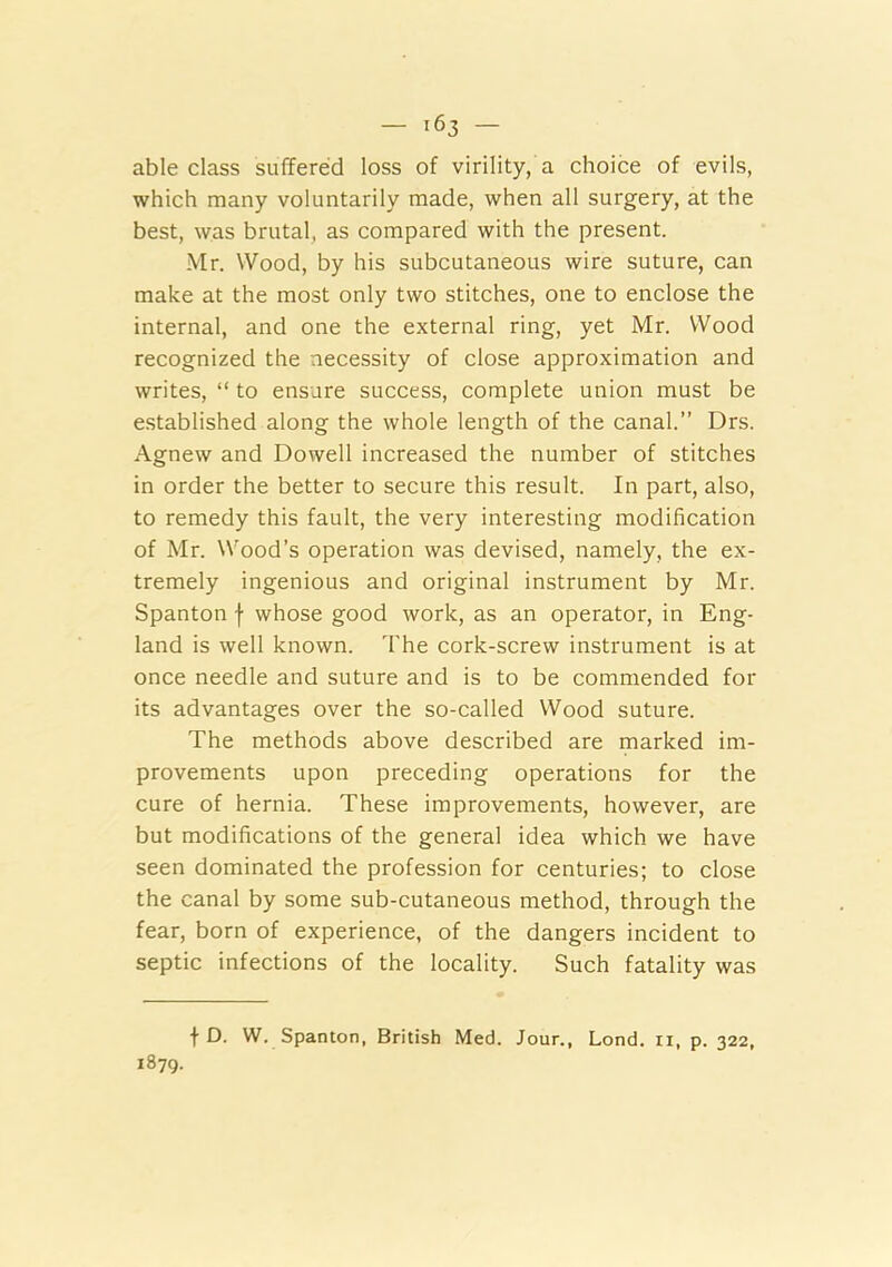 able class suffered loss of virility, a choice of evils, which many voluntarily made, when all surgery, at the best, was brutal, as compared with the present. Mr. Wood, by his subcutaneous wire suture, can make at the most only two stitches, one to enclose the internal, and one the external ring, yet Mr. Wood recognized the necessity of close approximation and writes, “ to ensure success, complete union must be established along the whole length of the canal.” Drs. Agnew and Dowell increased the number of stitches in order the better to secure this result. In part, also, to remedy this fault, the very interesting modification of Mr. Wood’s operation was devised, namely, the ex- tremely ingenious and original instrument by Mr. Spanton f whose good work, as an operator, in Eng- land is well known. The cork-screw instrument is at once needle and suture and is to be commended for its advantages over the so-called Wood suture. The methods above described are marked im- provements upon preceding operations for the cure of hernia. These improvements, however, are but modifications of the general idea which we have seen dominated the profession for centuries; to close the canal by some sub-cutaneous method, through the fear, born of experience, of the dangers incident to septic infections of the locality. Such fatality was 1879. f D. W. Spanton, British Med. Jour., Lond. ii, p. 322,