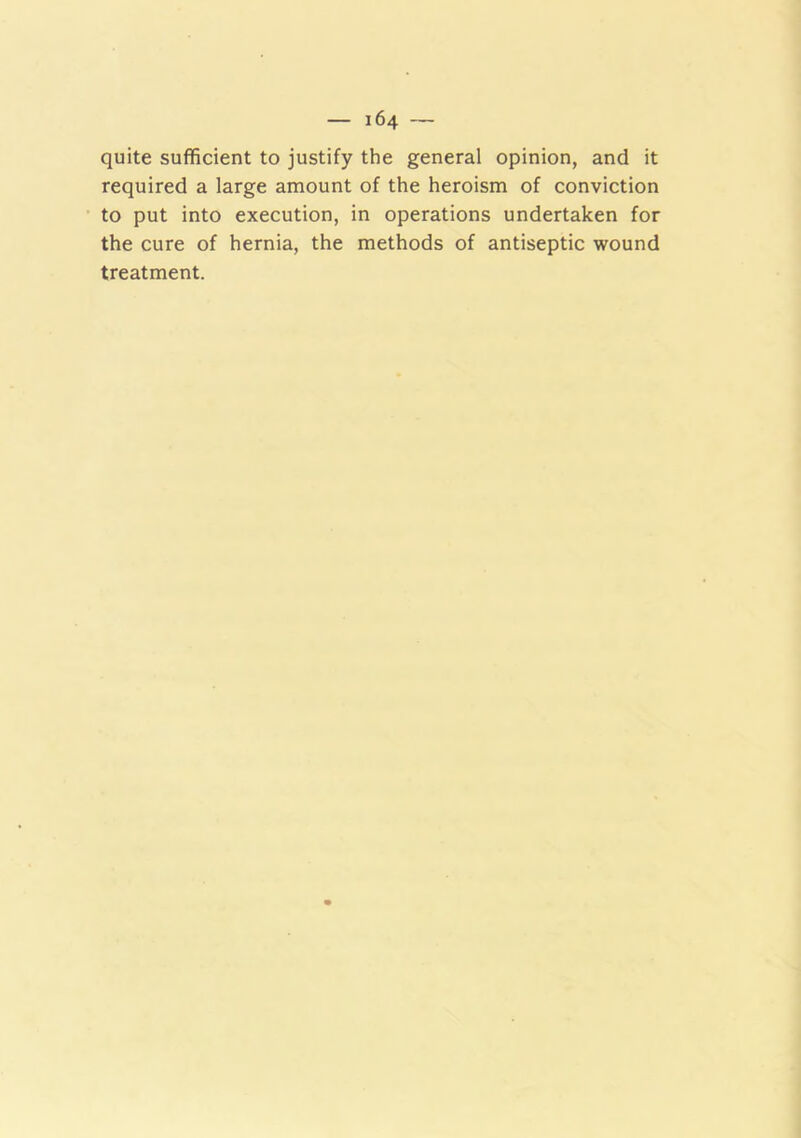 quite sufficient to justify the general opinion, and it required a large amount of the heroism of conviction to put into execution, in operations undertaken for the cure of hernia, the methods of antiseptic wound treatment.