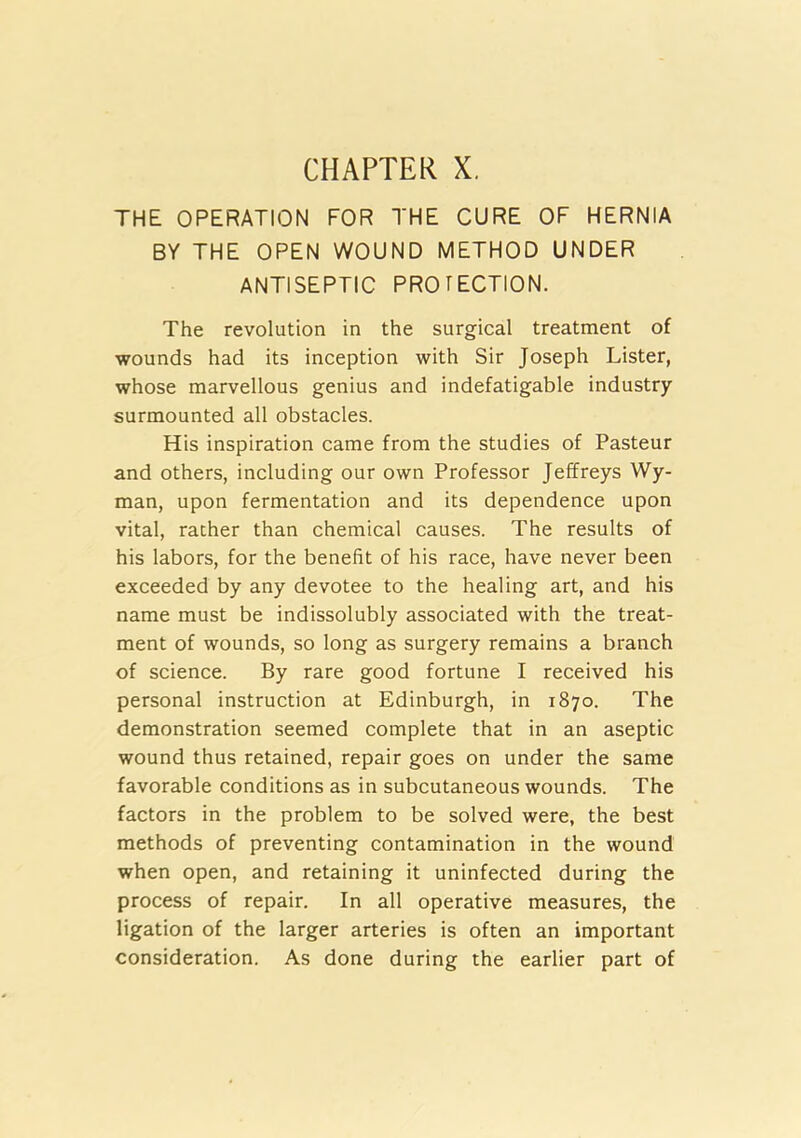 CHAPTER X. THE OPERATION FOR THE CURE OF HERNIA BY THE OPEN WOUND METHOD UNDER ANTISEPTIC PROTECTION. The revolution in the surgical treatment of wounds had its inception with Sir Joseph Lister, whose marvellous genius and indefatigable industry surmounted all obstacles. His inspiration came from the studies of Pasteur and others, including our own Professor Jeffreys Wy- man, upon fermentation and its dependence upon vital, rather than chemical causes. The results of his labors, for the benefit of his race, have never been exceeded by any devotee to the healing art, and his name must be indissolubly associated with the treat- ment of wounds, so long as surgery remains a branch of science. By rare good fortune I received his personal instruction at Edinburgh, in 1870. The demonstration seemed complete that in an aseptic wound thus retained, repair goes on under the same favorable conditions as in subcutaneous wounds. The factors in the problem to be solved were, the best methods of preventing contamination in the wound when open, and retaining it uninfected during the process of repair. In all operative measures, the ligation of the larger arteries is often an important consideration. As done during the earlier part of