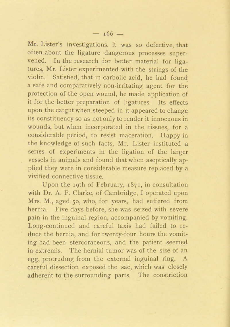 Mr. Lister’s investigations, it was so defective, that often about the ligature dangerous processes super- vened. In the research for better material for liga- tures, Mr. Lister experimented with the strings of the violin. Satisfied, that in carbolic acid, he had found a safe and comparatively non-irritating agent for the protection of the open wound, he made application of it for the better preparation of ligatures. Its effects upon the catgut when steeped in it appeared to change its constituency so as not only to render it innocuous in wounds, but when incorporated in the tissues, for a considerable period, to resist maceration. Happy in the knowledge of such facts, Mr. Lister instituted a series of experiments in the ligation of the larger vessels in animals and found that when aseptically ap- plied they were in considerable measure replaced by a vivified connective tissue. Upon the 19th of February, 1871, in consultation with Dr. A. P. Clarke, of Cambridge, I operated upon Mrs. M., aged 50, who, for years, had suffered from hernia. Five days before, she was seized with severe pain in the inguinal region, accompanied by vomiting. Long-continued and careful taxis had failed to re- duce the hernia, and for twenty-four hours the vomit- ing had been stercoraceous, and the patient seemed in extremis. The hernial tumor was of the size of an egg, protruding from the external inguinal ring. A careful dissection exposed the sac, which was closely adherent to the surrounding parts. The constriction