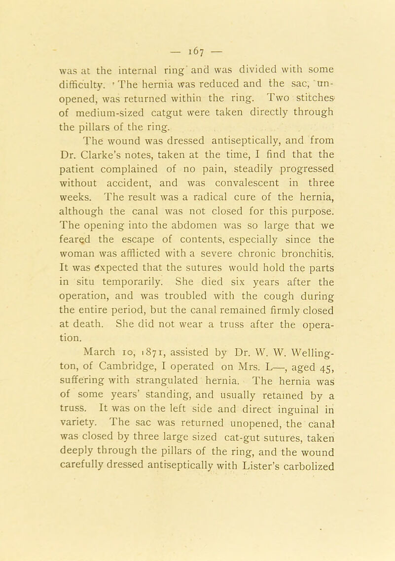 was at the internal ring and was divided with some difficulty. 'The hernia was reduced and the sac, un- opened, was returned within the ring. Two stitche& of medium-sized catgut were taken directly through the pillars of the ring. The wound was dressed antiseptically, and from Dr. Clarke’s notes, taken at the time, I find that the patient complained of no pain, steadily progressed without accident, and was convalescent in three weeks. The result was a radical cure of the hernia, although the canal was not closed for this purpose. The opening into the abdomen was so large that we feared the escape of contents, especially since the woman was afflicted with a severe chronic bronchitis. It was expected that the sutures would hold the parts in situ temporarily. She died six years after the operation, and was troubled with the cough during the entire period, but the canal remained firmly closed at death. She did not wear a truss after the opera- tion. March 10, 1871, assisted by Dr. W. W. Welling- ton, of Cambridge, I operated on Mrs. L—, aged 45, suffering with strangulated hernia. The hernia was of some years’ standing, and usually retained by a truss. It was on the left side and direct inguinal in variety. The sac was returned unopened, the canal was closed by three large sized cat-gut sutures, taken deeply through the pillars of the ring, and the wound carefully dressed antiseptically with Lister’s carbolized