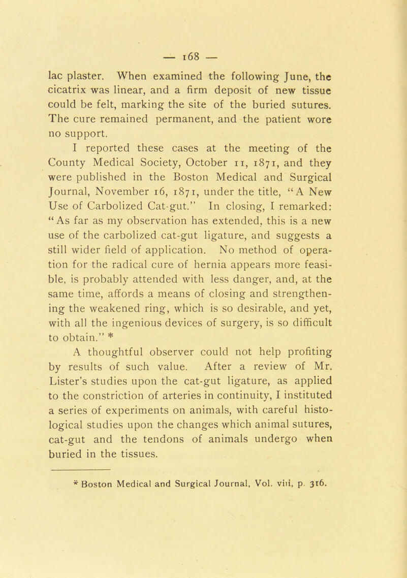 lac plaster. When examined the following June, the cicatrix was linear, and a firm deposit of new tissue could be felt, marking the site of the buried sutures. The cure remained permanent, and the patient wore no support. I reported these cases at the meeting of the County Medical Society, October ii, 1871, and they were published in the Boston Medical and Surgical Journal, November 16, 1871, under the title, “A New Use of Carbolized Cat-gut.” In closing, I remarked: “ As far as my observation has extended, this is a new use of the carbolized cat-gut ligature, and suggests a still wider field of application. No method of opera- tion for the radical cure of hernia appears more feasi- ble, is probably attended with less danger, and, at the same time, affords a means of closing and strengthen- ing the weakened ring, which is so desirable, and yet, with all the ingenious devices of surgery, is so difficult to obtain.” * A thoughtful observer could not help profiting by results of such value. After a review of Mr. Lister’s studies upon the cat-gut ligature, as applied to the constriction of arteries in continuity, I instituted a series of experiments on animals, with careful histo- logical studies upon the changes which animal sutures, cat-gut and the tendons of animals undergo when buried in the tissues. * Boston Medical and Surgical Journal, Vol. viii, p. 316.