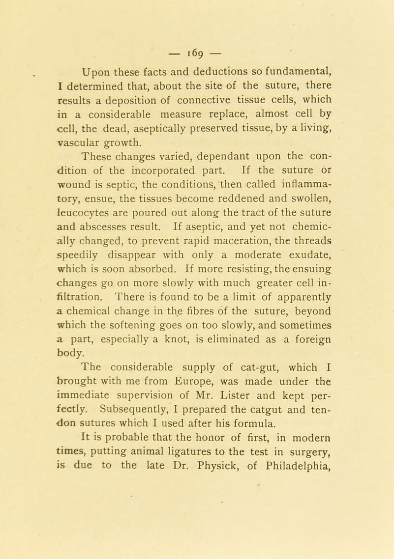 Upon these facts and deductions so fundamental, I determined that, about the site of the suture, there results a deposition of connective tissue cells, which in a considerable measure replace, almost cell by cell, the dead, aseptically preserved tissue, by a living, vascular growth. These changes varied, dependant upon the con- dition of the incorporated part. If the suture or wound is septic, the conditions, then called inflamma- tory, ensue, the tissues become reddened and swollen, leucocytes are poured out along the tract of the suture and abscesses result. If aseptic, and yet not chemic- ally changed, to prevent rapid maceration, the threads speedily disappear with only a moderate exudate, which is soon absorbed. If more resisting, the ensuing changes go on more slowly with much greater cell in- filtration. There is found to be a limit of apparently a chemical change in the fibres of the suture, beyond which the softening goes on too slowly, and sometimes a part, especially a knot, is eliminated as a foreign body. The considerable supply of cat-gut, which I brought with me from Europe, was made under the immediate supervision of Mr. Lister and kept per- fectly. Subsequently, I prepared the catgut and ten- don sutures which I used after his formula. It is probable that the honor of first, in modern times, putting animal ligatures to the test in surgery, is due to the late Dr. Physick, of Philadelphia,