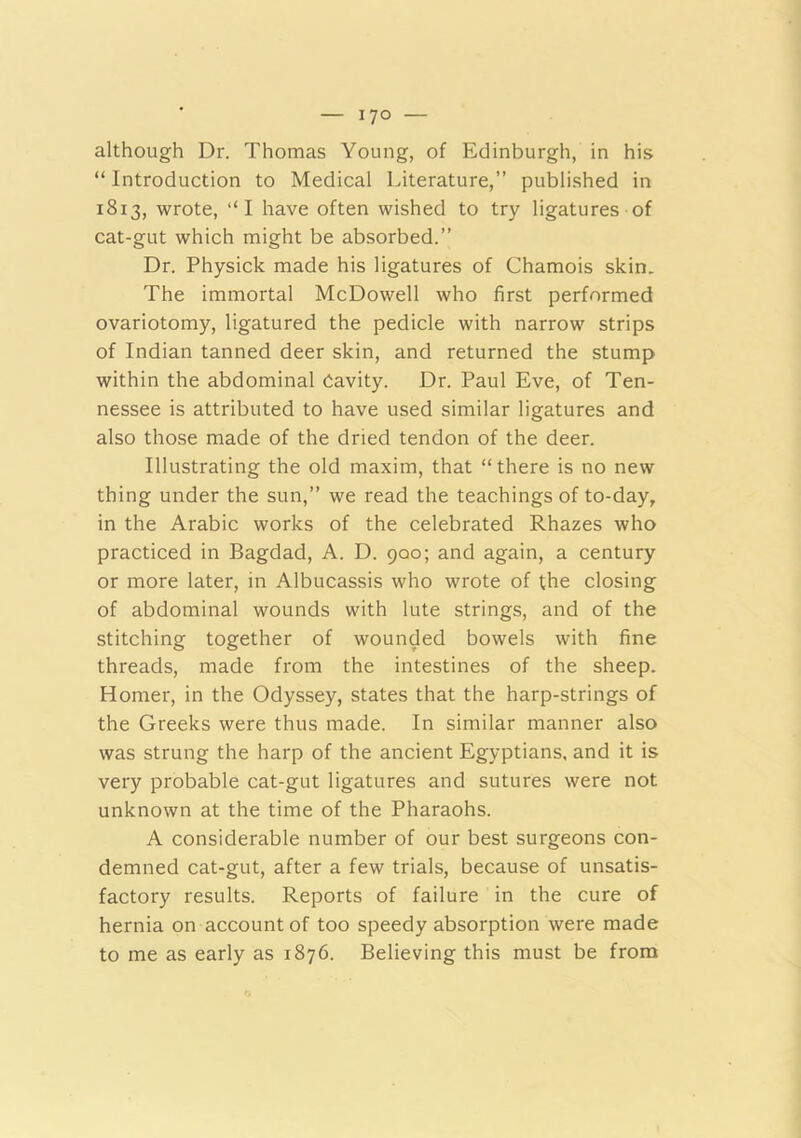 although Dr. Thomas Young, of Edinburgh, in his “ Introduction to Medical Literature,” published in 1813, wrote, “I have often wished to try ligatures of cat-gut which might be absorbed.” Dr. Physick made his ligatures of Chamois skin. The immortal McDowell who first performed ovariotomy, ligatured the pedicle with narrow strips of Indian tanned deer skin, and returned the stump within the abdominal Cavity. Dr. Paul Eve, of Ten- nessee is attributed to have used similar ligatures and also those made of the dried tendon of the deer. Illustrating the old maxim, that “there is no new thing under the sun,” we read the teachings of to-day, in the Arabic works of the celebrated Rhazes who practiced in Bagdad, A. D. 900; and again, a century or more later, in Albucassis who wrote of the closing of abdominal wounds with lute strings, and of the stitching together of wounded bowels with fine threads, made from the intestines of the sheep. Homer, in the Odyssey, states that the harp-strings of the Greeks were thus made. In similar manner also was strung the harp of the ancient Egyptians, and it is very probable cat-gut ligatures and sutures were not unknown at the time of the Pharaohs. A considerable number of our best surgeons con- demned cat-gut, after a few trials, because of unsatis- factory results. Reports of failure in the cure of hernia on account of too speedy absorption were made to me as early as 1876. Believing this must be from