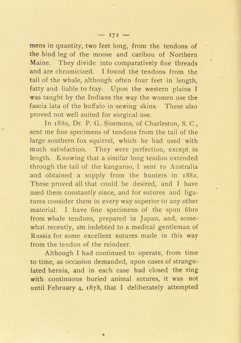mens in quantity, two feet long, from the tendons of the hind leg of the moose and caribou of Northern Maine. They divide into comparatively fine threads and are chromicized. I found the tendons from the tail of the whale, although often four feet in length, fatty and liable to fray. Upon the western plains I was taught by the Indians the way the women use the fascia lata of the buffalo in sewing skins. These also proved not well suited for surgical use. In 1880, Dr. P. G. Simmons, of Charleston, S. C., sent me fine specimens of tendons from the tail of the large southern fox squirrel, which he had used with much satisfaction. They were perfection, except in length. Knowing that a similar long tendon extended through the tail of the kangaroo, I sent to Australia and obtained a supply from the hunters in 1882. These proved all that could be desired, and I have used them constantly since, and for sutures and liga- tures consider them in every way superior to any other material. I have fine specimens of the spun fibre from whale tendons, prepared in Japan, and, some- what recently, ahi indebted to a medical gentleman of Russia for some excellent sutures made in this way from the tendon of the reindeer. Although I had continued to operate, from time to time, as occasion demanded, upon cases of strangu- lated hernia, and in each case had closed the ring with continuous buried animal sutures, it was not until February 4, 1878, that I deliberately attempted