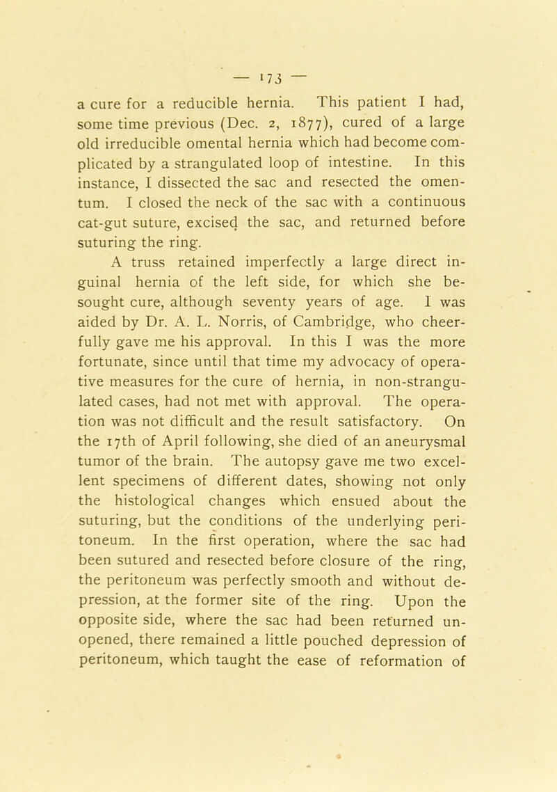 >73 — a cure for a reducible hernia. This patient I had, some time previous (Dec. 2, 1877), cured of a large old irreducible omental hernia which had become com- plicated by a strangulated loop of intestine. In this instance, I dissected the sac and resected the omen- tum. I closed the neck of the sac with a continuous cat-gut suture, excised the sac, and returned before suturing the ring. A truss retained imperfectly a large direct in- guinal hernia of the left side, for which she be- sought cure, although seventy years of age. I was aided by Dr. A. L. Norris, of Cambridge, who cheer- fully gave me his approval. In this I was the more fortunate, since until that time my advocacy of opera- tive measures for the cure of hernia, in non-strangu- lated cases, had not met with approval. The opera- tion was not difficult and the result satisfactory. On the 17th of April following, she died of an aneurysmal tumor of the brain. The autopsy gave me two excel- lent specimens of different dates, showing not only the histological changes which ensued about the suturing, but the conditions of the underlying peri- toneum. In the first operation, where the sac had been sutured and resected before closure of the ring, the peritoneum was perfectly smooth and without de- pression, at the former site of the ring. Upon the opposite side, where the sac had been returned un- opened, there remained a little pouched depression of peritoneum, which taught the ease of reformation of