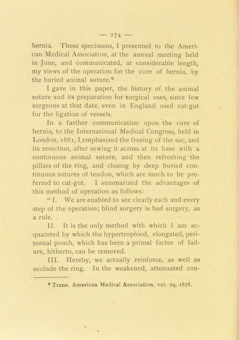 hernia. These specimens, I presented to the Ameri- can Medical Association, at the annual meeting held in June, and communicated, at considerable length, my views of the operation for the cure of hernia, by the buried animal suture.* I gave in this paper, the history of the animal suture and its preparation for surgical uses, since few surgeons at that date, even in England used cat-gut for the ligation of vessels. In a farther communication upon the cure of hernia, to the International Medical Congress, held in London, i88i, I.emphasized the freeing of the sac, and its resection, after sewing it across at its base with a continuous animal suture, and then refreshing the pillars of the ring, and closing by deep buried con- tinuous sutures of tendon, which are much to be pre- ferred to cat-gut. I summarized the advantages of this method of operation as follows: “ I. We are enabled to see clearly each and every step of the operation; blind surgery is bad surgery, as a rule. II. It is the only method with which I am ac- quainted by which the hypertrophied, elongated, peri- toneal pouch, which has been a primal factor of fail- ure, hitherto, can be removed. III. Hereby, we actually reinforce, as well as occlude the ring. In the weakened, attenuated con-
