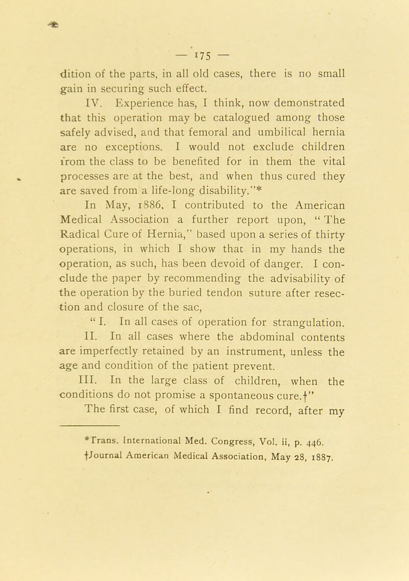_'i75 _ dition of the parts, in all old cases, there is no small gain in securing such effect. IV. Experience has, I think, now demonstrated that this operation may be catalogued among those safely advised, and that femoral and umbilical hernia are no exceptions. I would not exclude children from the class to be benefited for in them the vital processes are at the best, and when thus cured they are saved from a life-long disability.”* In May, 1886. I contributed to the American Medical Association a further report upon, “ The Radical Cure of Hernia,” based upon a series of thirty operations, in which I show that in my hands the operation, as such, has been devoid of danger. I con- clude the paper by recommending the advisability of the operation by the buried tendon suture after resec- tion and closure of the sac, “I. In all cases of operation for strangulation. II. In all cases where the abdominal contents are imperfectly retained by an instrument, unless the age and condition of the patient prevent. III. In the large class of children, when the conditions do not promise a spontaneous cure.f” The first case, of which I find record, after my *Trans. International Med. Congress, Vol. ii, p. 446. fJournal American Medical Association, May 28, 1887.