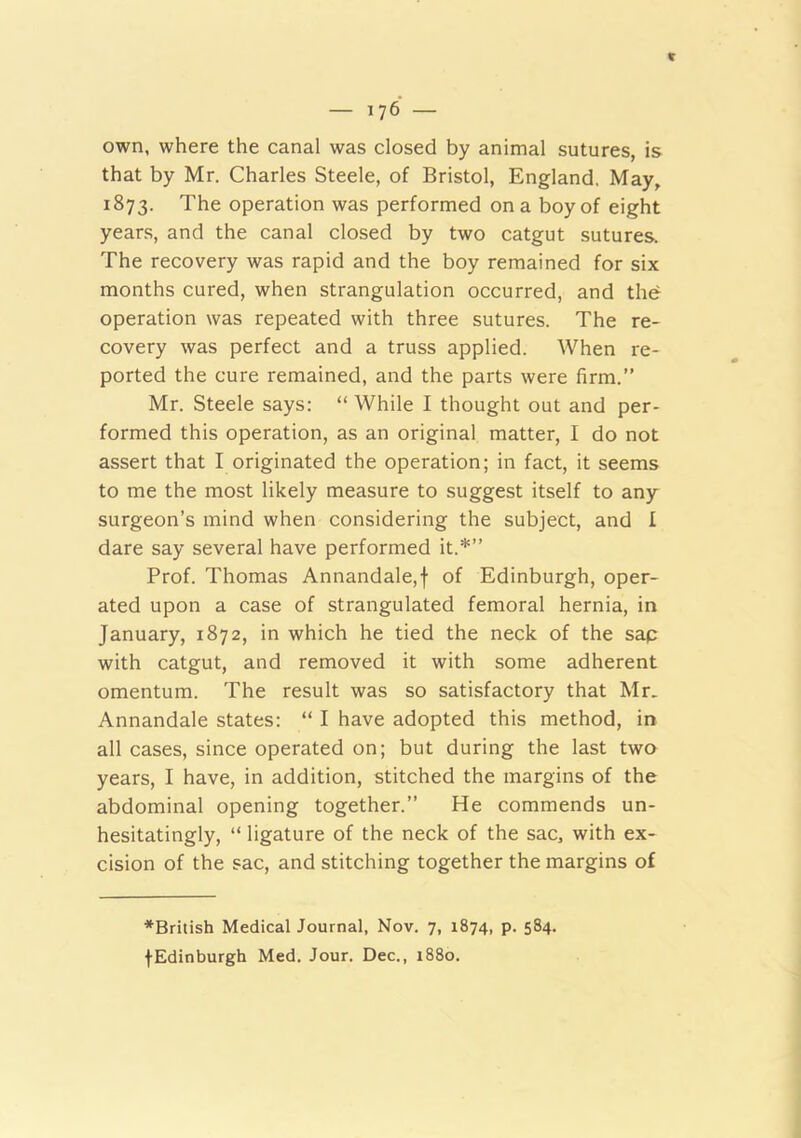 own, where the canal was closed by animal sutures, is that by Mr. Charles Steele, of Bristol, England. May, 1873. The operation was performed on a boy of eight years, and the canal closed by two catgut sutures. The recovery was rapid and the boy remained for six months cured, when strangulation occurred, and the operation was repeated with three sutures. The re- covery was perfect and a truss applied. When re- ported the cure remained, and the parts were firm.” Mr. Steele says: “ While I thought out and per- formed this operation, as an original matter, I do not assert that I originated the operation; in fact, it seems to me the most likely measure to suggest itself to any surgeon’s mind when considering the subject, and I dare say several have performed it.*” Prof. Thomas Annandale,f of Edinburgh, oper- ated upon a case of strangulated femoral hernia, in January, 1872, in which he tied the neck of the sap with catgut, and removed it with some adherent omentum. The result was so satisfactory that Mr. Annandale states: “ I have adopted this method, in all cases, since operated on; but during the last two years, I have, in addition, stitched the margins of the abdominal opening together.” He commends un- hesitatingly, “ ligature of the neck of the sac, with ex- cision of the sac, and stitching together the margins of ^British Medical Journal, Nov. 7, 1874, p. 584. fEdinburgh Med. Jour. Dec., 1880.
