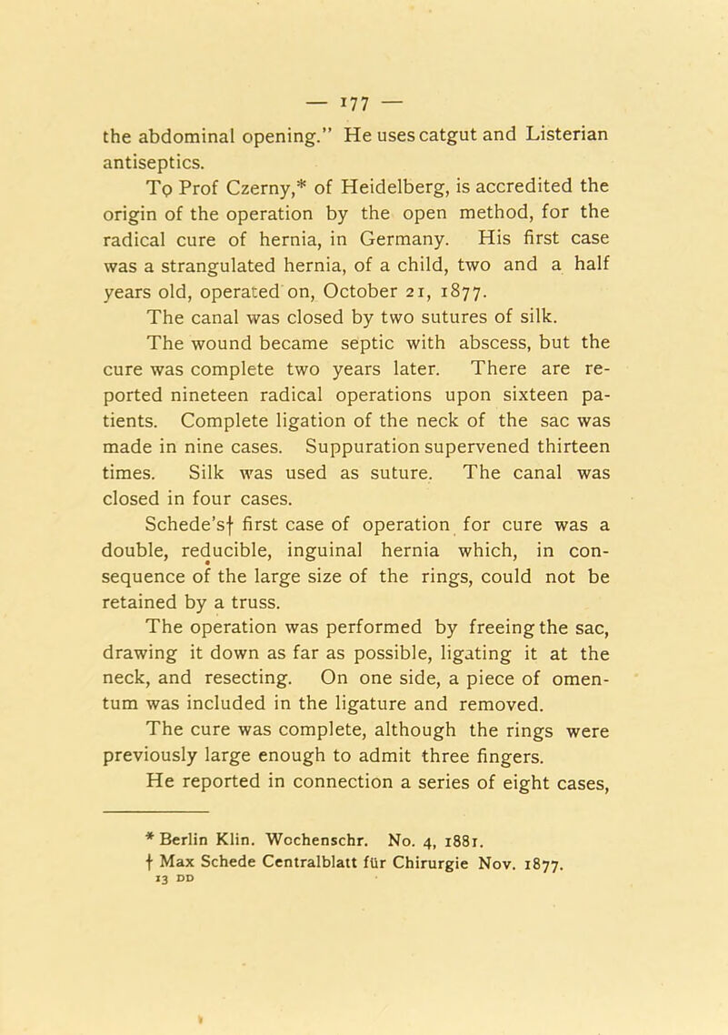 the abdominal opening.” He uses catgut and Listerian antiseptics. To Prof Czerny,* of Heidelberg, is accredited the origin of the operation by the open method, for the radical cure of hernia, in Germany. His first case was a strangulated hernia, of a child, two and a half years old, operated on, October 21, 1877. The canal was closed by two sutures of silk. The wound became septic with abscess, but the cure was complete two years later. There are re- ported nineteen radical operations upon sixteen pa- tients. Complete ligation of the neck of the sac was made in nine cases. Suppuration supervened thirteen times. Silk was used as suture. The canal was closed in four cases. Schede’sf first case of operation for cure was a double, reducible, inguinal hernia which, in con- sequence of the large size of the rings, could not be retained by a truss. The operation was performed by freeing the sac, drawing it down as far as possible, ligating it at the neck, and resecting. On one side, a piece of omen- tum was included in the ligature and removed. The cure was complete, although the rings were previously large enough to admit three fingers. He reported in connection a series of eight cases. * Berlin Klin. Wochenschr. No. 4, i88r. f Max Schede Centralblatt flir Chirurgie Nov. 1877. 13 DD