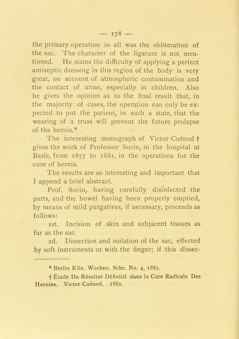 the primary operation in all was the obliteration of the sac. The character of the ligature is not men- tioned. He states the difficulty of applying a perfect antiseptic dressing in this region of the body is very great, on account of atmospheric contamination and the contact of urine, especially in children. Also he gives the opinion as to the final result that, in the majority of cases, the operation can only be ex- pected to put the patient, in such a state, that the wearing of a truss will prevent the future prolapse of the hernia.* The interesting monograph of Victor Cuenod f gives the work of Professor Socin, in the hospital at Basle, from 1877 to 1881, in the operations for the cure of hernia. The results are so interesting and important that I append a brief abstract. Prof. Socin, having carefully disinfected the parts, and the bowel having been properly emptied, by means of mild purgatives, if necessary, proceeds as follows: ist. Incision of skin and subjacent tissues as far as the sac. 2d. Dissection and isolation of the sac, effected by soft instruments or with the finger; if this dissec- * Berlin Klin. Wochen. Schr. No. 4, 1881. f Etude Du R6sultat D6finili£ dans la Cure Radicale Des Hernies. Victor Cuenod. 1881.
