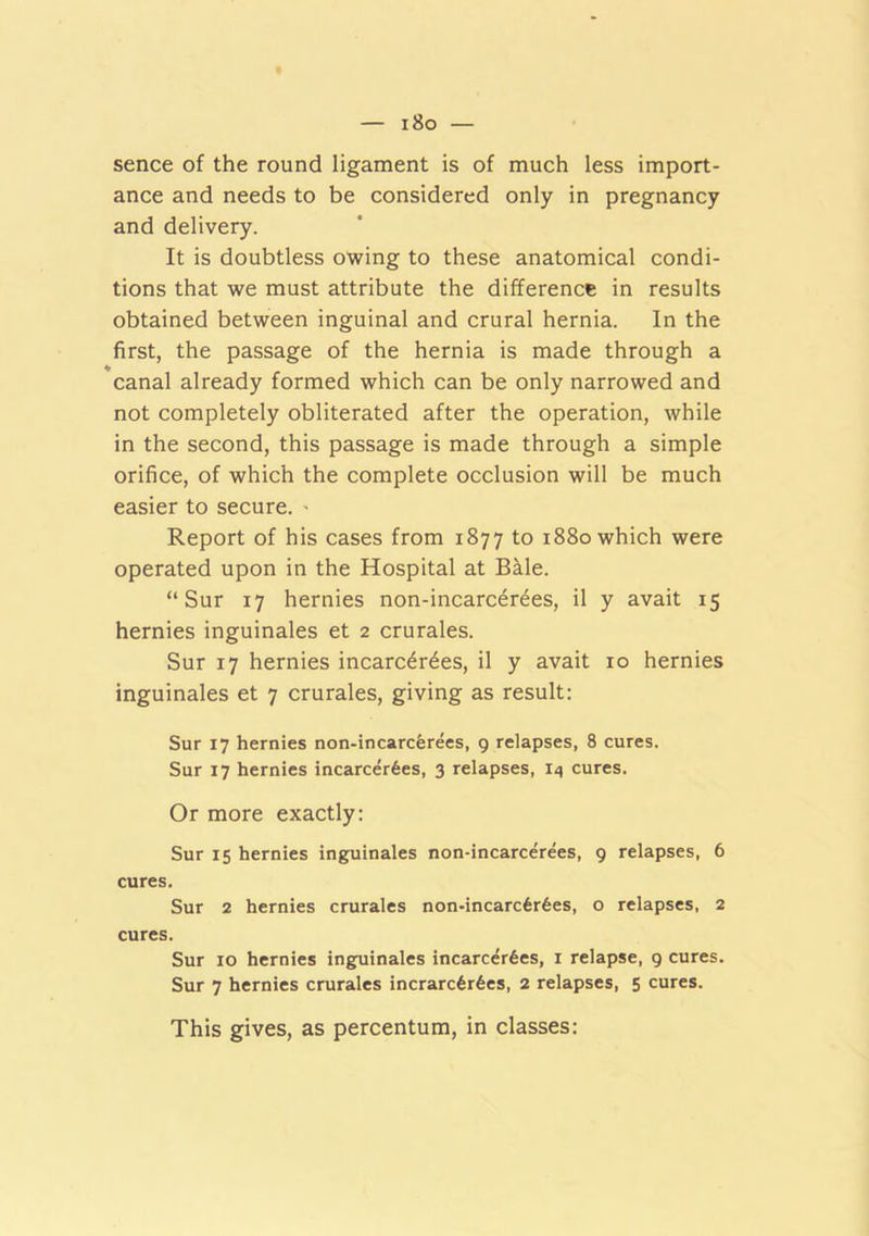 i8o — sence of the round ligament is of much less import- ance and needs to be considered only in pregnancy and delivery. It is doubtless owing to these anatomical condi- tions that we must attribute the difference in results obtained between inguinal and crural hernia. In the first, the passage of the hernia is made through a canal already formed which can be only narrowed and not completely obliterated after the operation, while in the second, this passage is made through a simple orifice, of which the complete occlusion will be much easier to secure. ' Report of his cases from 1877 to 1880 which were operated upon in the Hospital at Bale. “ Sur 17 hernies non-incarcer^es, il y avait 15 hernies inguinales et 2 crurales. Sur 17 hernies incarc^r^es, il y avait 10 hernies inguinales et 7 crurales, giving as result: Sur 17 hernies non-incarcerees, 9 relapses, 8 cures. Sur 17 hernies incarcer6es, 3 relapses, I4 cures. Or more exactly: Sur 15 hernies inguinales non-incarcerees, 9 relapses, 6 cures, Sur 2 hernies crurales non-incarc6r6es, o relapses, 2 cures. Sur 10 hernies ing^iinales incarcer6es, i relapse, 9 cures. Sur 7 hernies crurales incrarc6r6es, 2 relapses, 5 cures. This gives, as percentum, in classes: