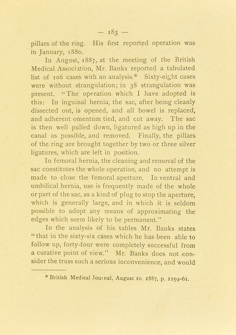 pillars of the ring. His first reported operation was in January, i88o. In August, 1887, at the meeting of the British Medical Association, Mr. Banks reported a tabulated list of 106 cases with an analysis.* Sixty-eight cases were without strangulation; in 38 strangulation was present. “The operation which I have adopted is this: In inguinal hernia, the sac, after being cleanly dissected out, is opened, and all bowel is replaced, and adherent omentum tied, and cut away. The sac is then well pulled down, ligatured as high up in the canal as possible, and removed. Finally, the pillars of the ring are brought together by two or three silver ligatures, which are left in position. In femoral hernia, the cleaning and removal of the sac constitutes the whole operation, and no attempt is made to close the femoral aperture. In ventral and umbilical hernia, use is frequently made of the whole or part of the sac, as a kind of plug to stop the aperture, which is generally large, and in which it is seldom possible to adopt any means of approximating the edges which seem likely to be permanent.” In the analysis of his tables Mr. Banks states “ that in the sixty-six cases which he has been able to follow up, forty-four were completely succe.ssful from a curative point of view.” Mr. Banks does not -con- sider the truss such a serious inconvenience, and would